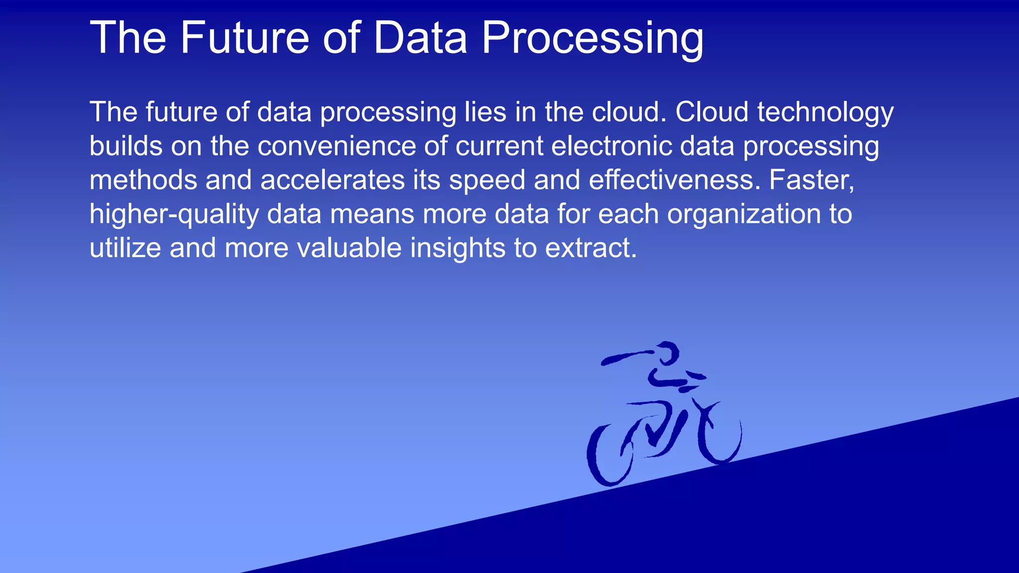 The Future of Data Processing
The future of data processing lies in the cloud. Cloud technology
builds on the convenience of current electronic data processing
methods and accelerates its speed and effectiveness. Faster,
higher-quality data means more data for each organization to
utilize and more valuable insights to extract.
 