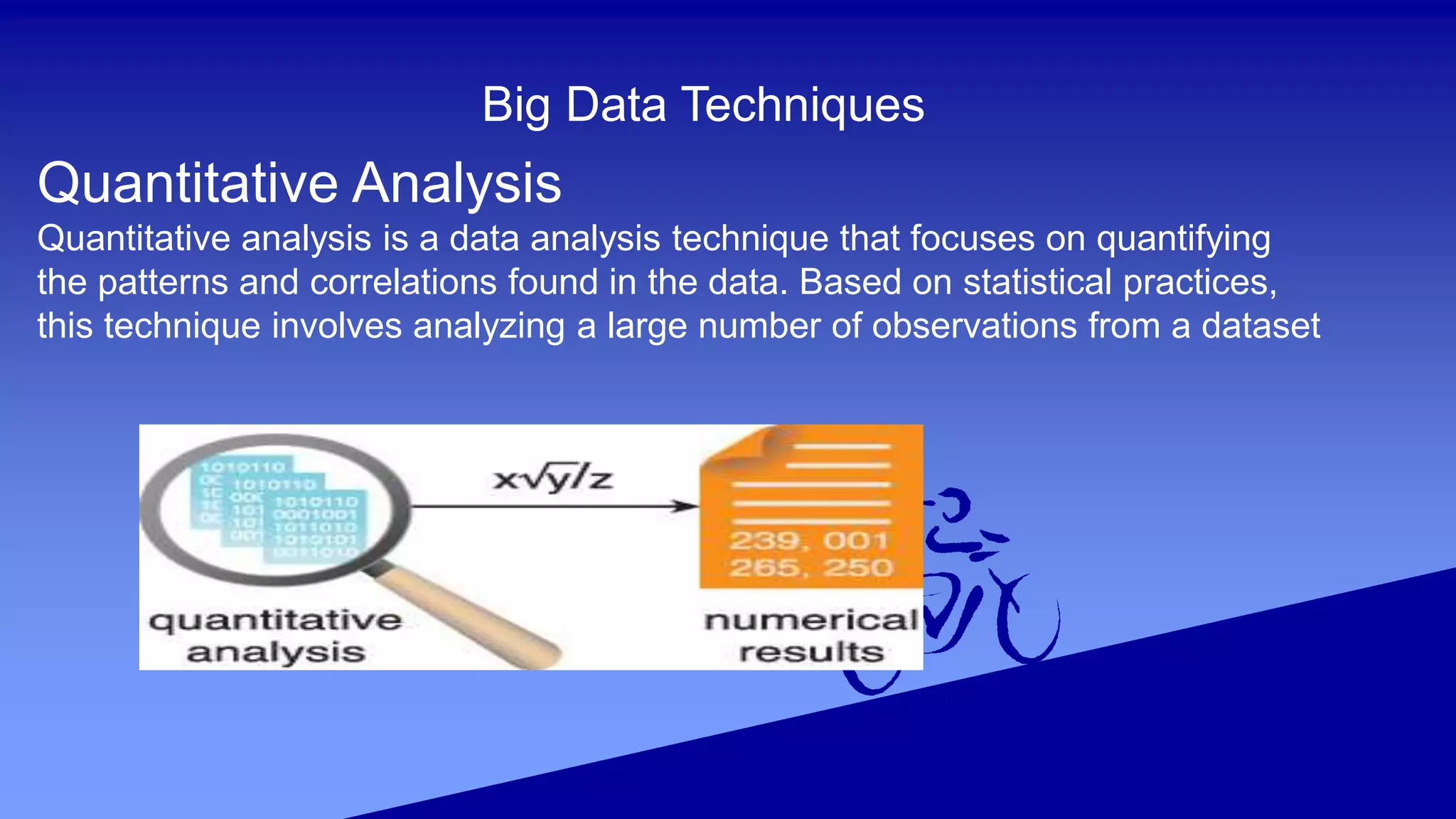 Big Data Techniques
Quantitative Analysis
Quantitative analysis is a data analysis technique that focuses on quantifying
the patterns and correlations found in the data. Based on statistical practices,
this technique involves analyzing a large number of observations from a dataset
 