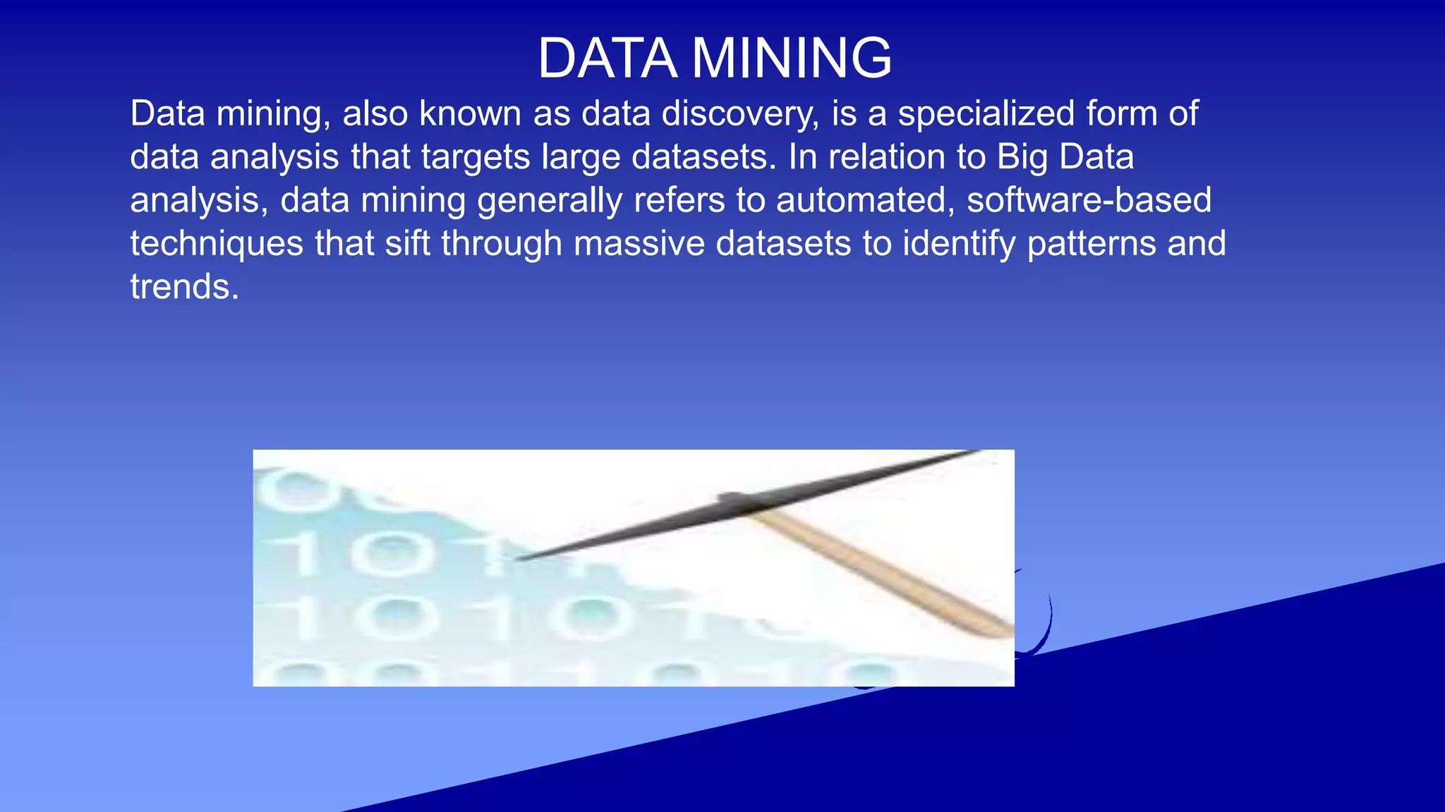 DATA MINING
Data mining, also known as data discovery, is a specialized form of
data analysis that targets large datasets. In relation to Big Data
analysis, data mining generally refers to automated, software-based
techniques that sift through massive datasets to identify patterns and
trends.
 
