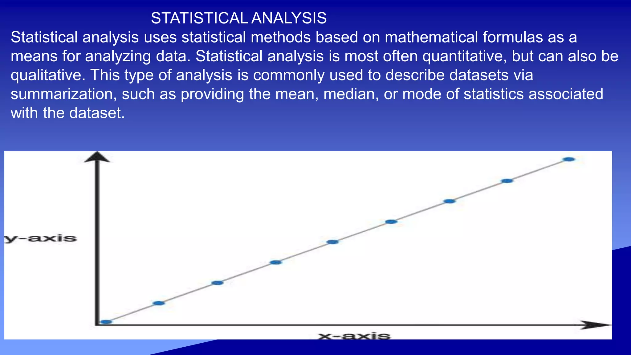 STATISTICAL ANALYSIS
Statistical analysis uses statistical methods based on mathematical formulas as a
means for analyzing data. Statistical analysis is most often quantitative, but can also be
qualitative. This type of analysis is commonly used to describe datasets via
summarization, such as providing the mean, median, or mode of statistics associated
with the dataset.
 