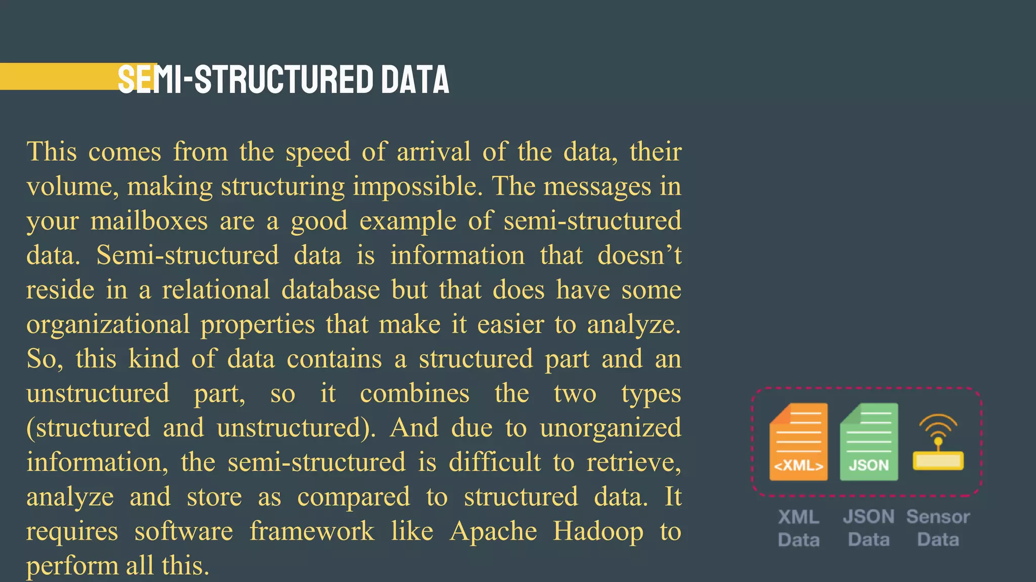 Semi-Structured Data
This comes from the speed of arrival of the data, their
volume, making structuring impossible. The messages in
your mailboxes are a good example of semi-structured
data. Semi-structured data is information that doesn’t
reside in a relational database but that does have some
organizational properties that make it easier to analyze.
So, this kind of data contains a structured part and an
unstructured part, so it combines the two types
(structured and unstructured). And due to unorganized
information, the semi-structured is difficult to retrieve,
analyze and store as compared to structured data. It
requires software framework like Apache Hadoop to
perform all this.
 