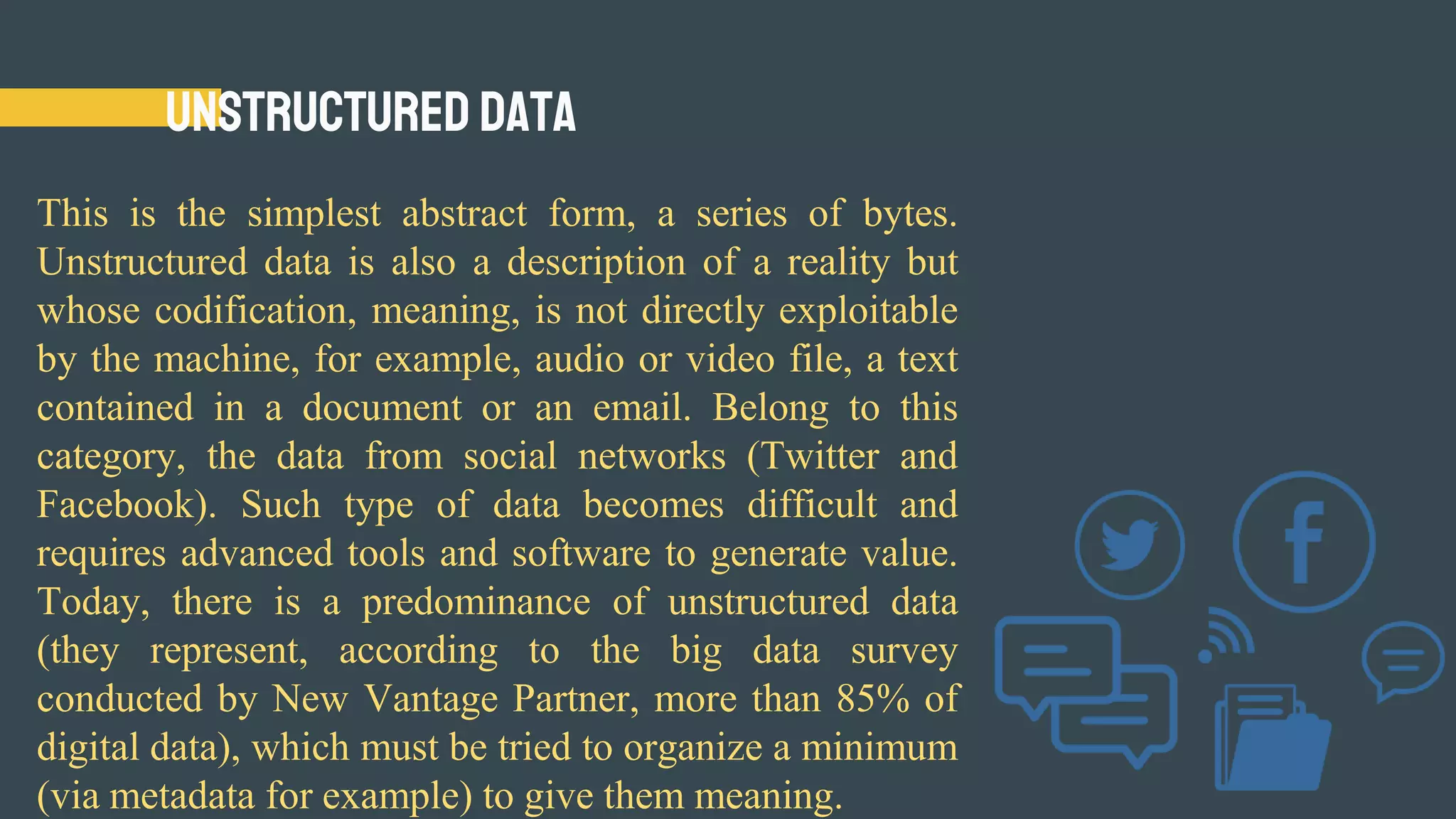 Unstructured Data
This is the simplest abstract form, a series of bytes.
Unstructured data is also a description of a reality but
whose codification, meaning, is not directly exploitable
by the machine, for example, audio or video file, a text
contained in a document or an email. Belong to this
category, the data from social networks (Twitter and
Facebook). Such type of data becomes difficult and
requires advanced tools and software to generate value.
Today, there is a predominance of unstructured data
(they represent, according to the big data survey
conducted by New Vantage Partner, more than 85% of
digital data), which must be tried to organize a minimum
(via metadata for example) to give them meaning.
 