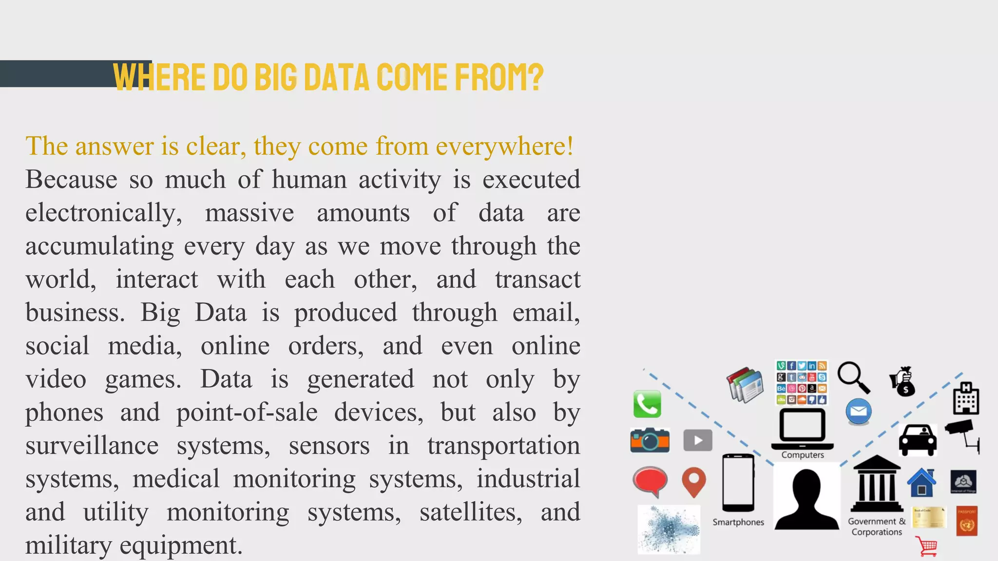 WHEREDOBIG DATA COMEFROM?
The answer is clear, they come from everywhere!
Because so much of human activity is executed
electronically, massive amounts of data are
accumulating every day as we move through the
world, interact with each other, and transact
business. Big Data is produced through email,
social media, online orders, and even online
video games. Data is generated not only by
phones and point-of-sale devices, but also by
surveillance systems, sensors in transportation
systems, medical monitoring systems, industrial
and utility monitoring systems, satellites, and
military equipment.
 