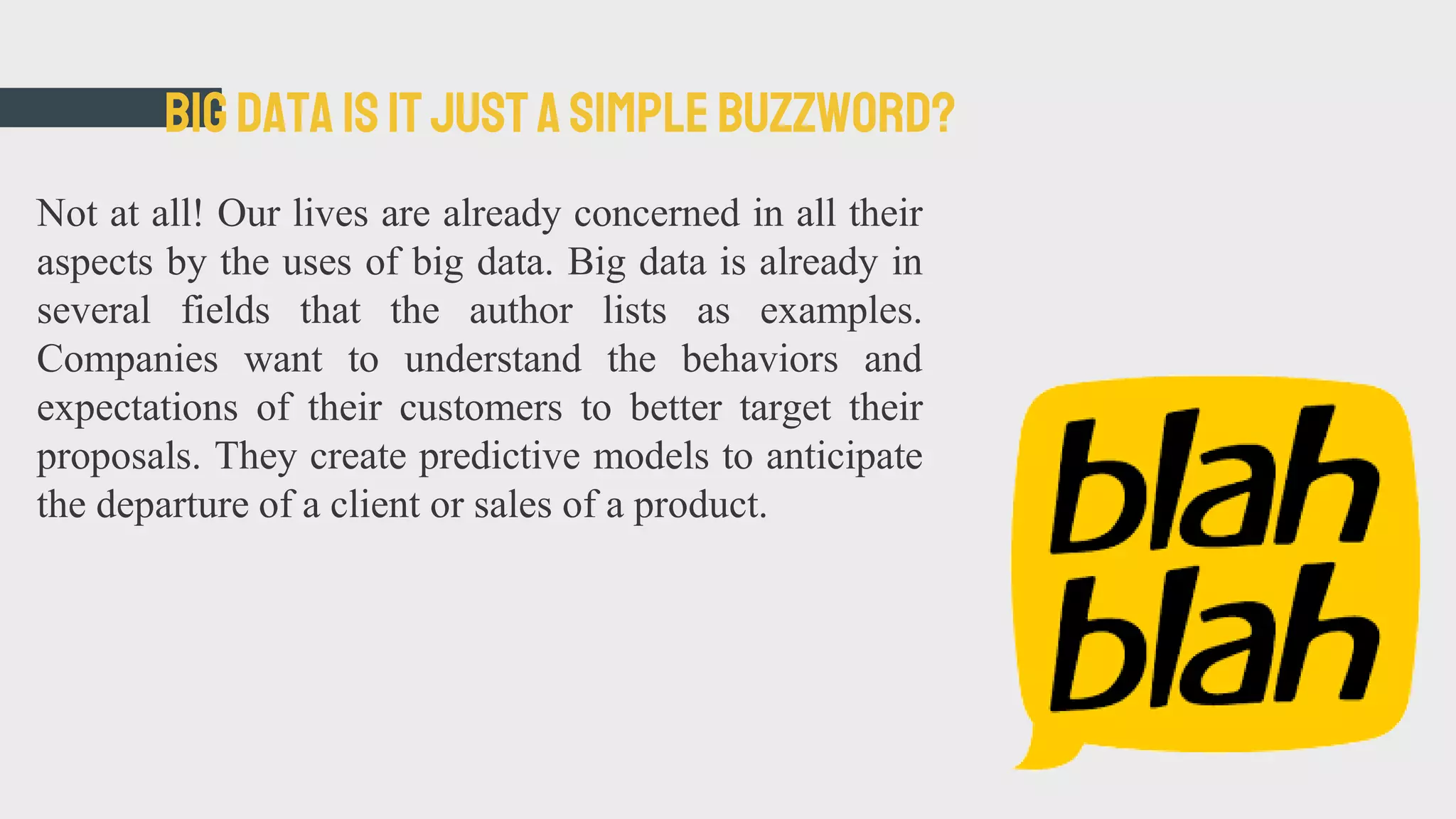 Bigdata is itjusta simplebuzzword?
Not at all! Our lives are already concerned in all their
aspects by the uses of big data. Big data is already in
several fields that the author lists as examples.
Companies want to understand the behaviors and
expectations of their customers to better target their
proposals. They create predictive models to anticipate
the departure of a client or sales of a product.
 