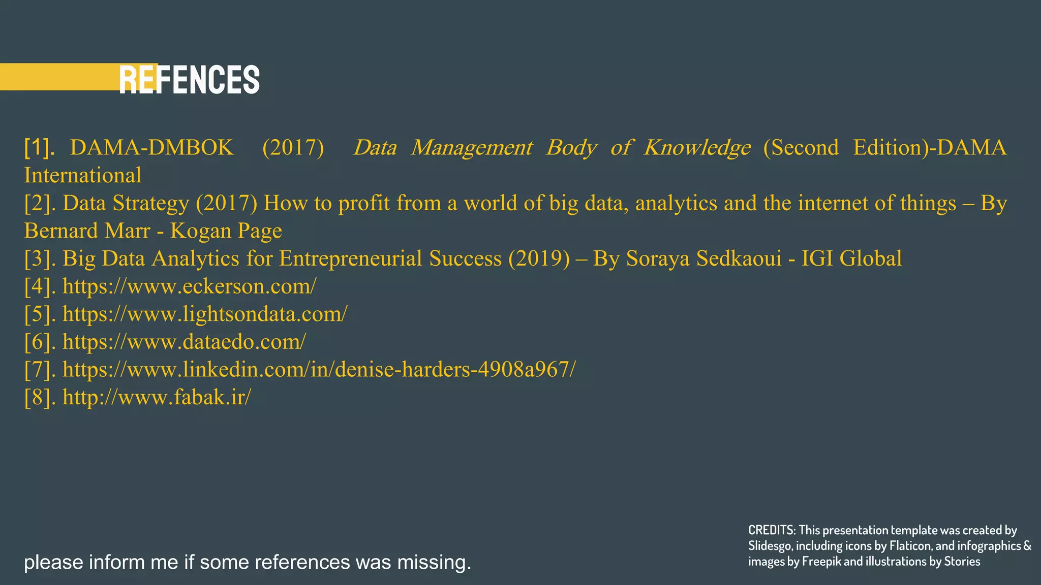 Refences
[1]. DAMA-DMBOK (2017) Data Management Body of Knowledge (Second Edition)-DAMA
International
[2]. Data Strategy (2017) How to profit from a world of big data, analytics and the internet of things – By
Bernard Marr - Kogan Page
[3]. Big Data Analytics for Entrepreneurial Success (2019) – By Soraya Sedkaoui - IGI Global
[4]. https://www.eckerson.com/
[5]. https://www.lightsondata.com/
[6]. https://www.dataedo.com/
[7]. https://www.linkedin.com/in/denise-harders-4908a967/
[8]. http://www.fabak.ir/
CREDITS: This presentation template was created by
Slidesgo, including icons by Flaticon, and infographics &
images by Freepik and illustrations by Storiesplease inform me if some references was missing.
 