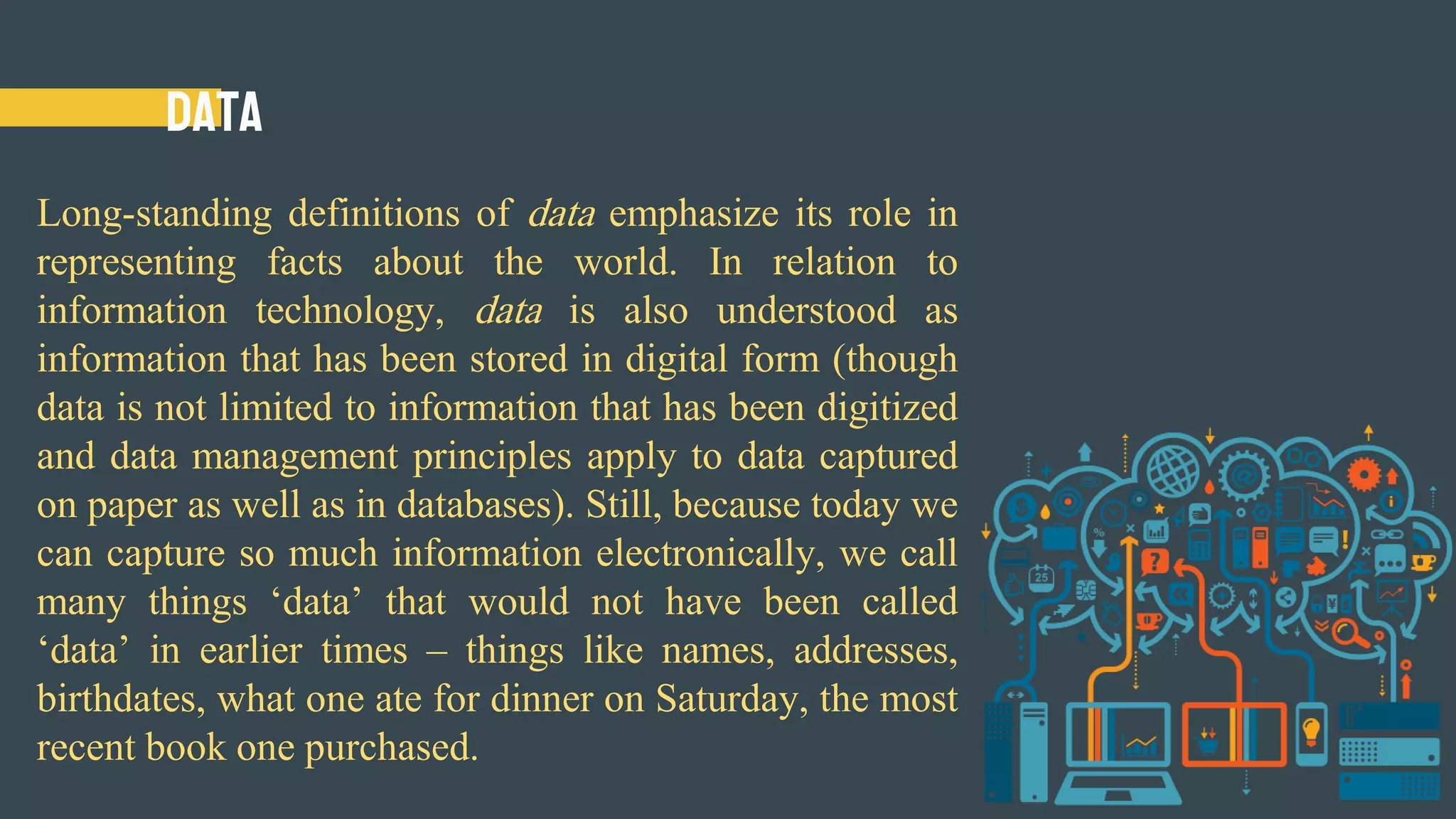Data
Long-standing definitions of data emphasize its role in
representing facts about the world. In relation to
information technology, data is also understood as
information that has been stored in digital form (though
data is not limited to information that has been digitized
and data management principles apply to data captured
on paper as well as in databases). Still, because today we
can capture so much information electronically, we call
many things ‘data’ that would not have been called
‘data’ in earlier times – things like names, addresses,
birthdates, what one ate for dinner on Saturday, the most
recent book one purchased.
 