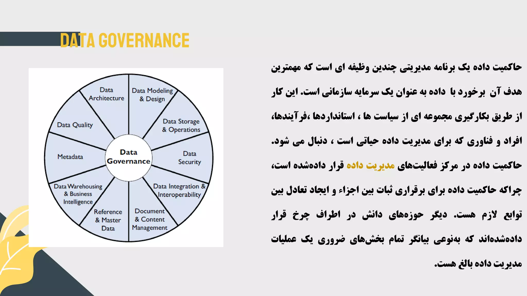 Data Governance
‫حاکمیت‬‫داده‬‫یک‬‫برنامه‬‫مدیریتی‬‫چندین‬‫وظیفه‬‫ای‬‫است‬‫که‬‫مه‬‫مترین‬
‫هدف‬‫آن‬‫برخورد‬‫با‬‫داده‬‫به‬‫عنوان‬‫یک‬‫سرمایه‬‫سازمانی‬‫است‬.‫این‬‫کار‬
‫از‬‫طریق‬‫بکارگیری‬‫مجموعه‬‫ای‬‫از‬‫سیاست‬‫ها‬،‫استانداردها‬‫،فرآی‬،‫ندها‬
‫افراد‬‫و‬‫فناوری‬‫که‬‫برای‬‫مدیریت‬‫داده‬‫حیاتی‬‫است‬،‫دنبال‬‫می‬‫شو‬‫د‬.
‫حاکمیت‬‫داده‬‫در‬‫مرکز‬‫های‬‫فعالیت‬‫مدیریت‬‫داده‬‫قرار‬‫شده‬‫داده‬‫است‬،
‫چراکه‬‫حاکمیت‬‫داده‬‫برای‬‫برقراری‬‫ثبات‬‫بین‬‫اجزاء‬‫و‬‫ایجاد‬‫تعادل‬‫بین‬
‫توابع‬‫الزم‬‫هست‬.‫دیگر‬‫های‬‫حوزه‬‫دانش‬‫در‬‫اطراف‬‫چرخ‬‫قرار‬
‫اند‬‫شده‬‫داده‬‫که‬‫نوعی‬‫به‬‫بیانگر‬‫تمام‬‫های‬‫بخش‬‫ضروری‬‫یک‬‫عملی‬‫ات‬
‫مدیریت‬‫داده‬‫بالغ‬‫هست‬.
 