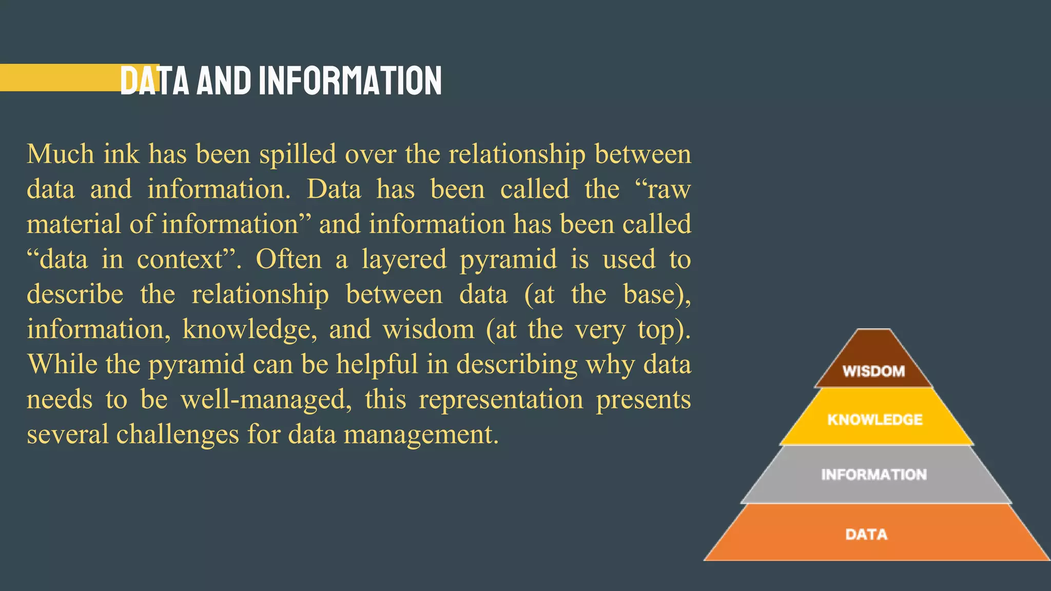 Data and Information
Much ink has been spilled over the relationship between
data and information. Data has been called the “raw
material of information” and information has been called
“data in context”. Often a layered pyramid is used to
describe the relationship between data (at the base),
information, knowledge, and wisdom (at the very top).
While the pyramid can be helpful in describing why data
needs to be well-managed, this representation presents
several challenges for data management.
 
