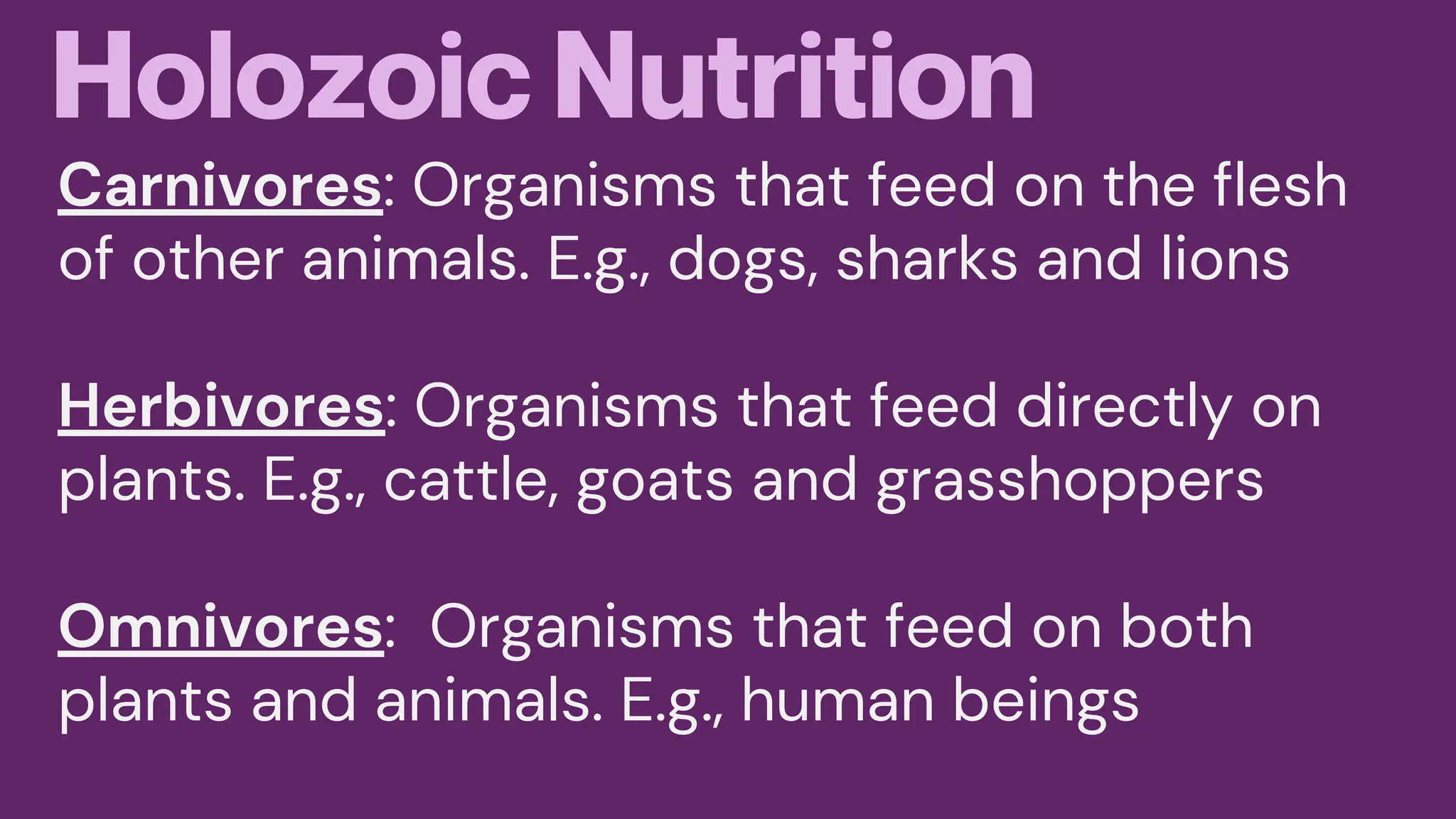 Holozoic Nutrition
Carnivores: Organisms that feed on the flesh
of other animals. E.g., dogs, sharks and lions
Herbivores: Organisms that feed directly on
plants. E.g., cattle, goats and grasshoppers
Omnivores: Organisms that feed on both
plants and animals. E.g., human beings
 