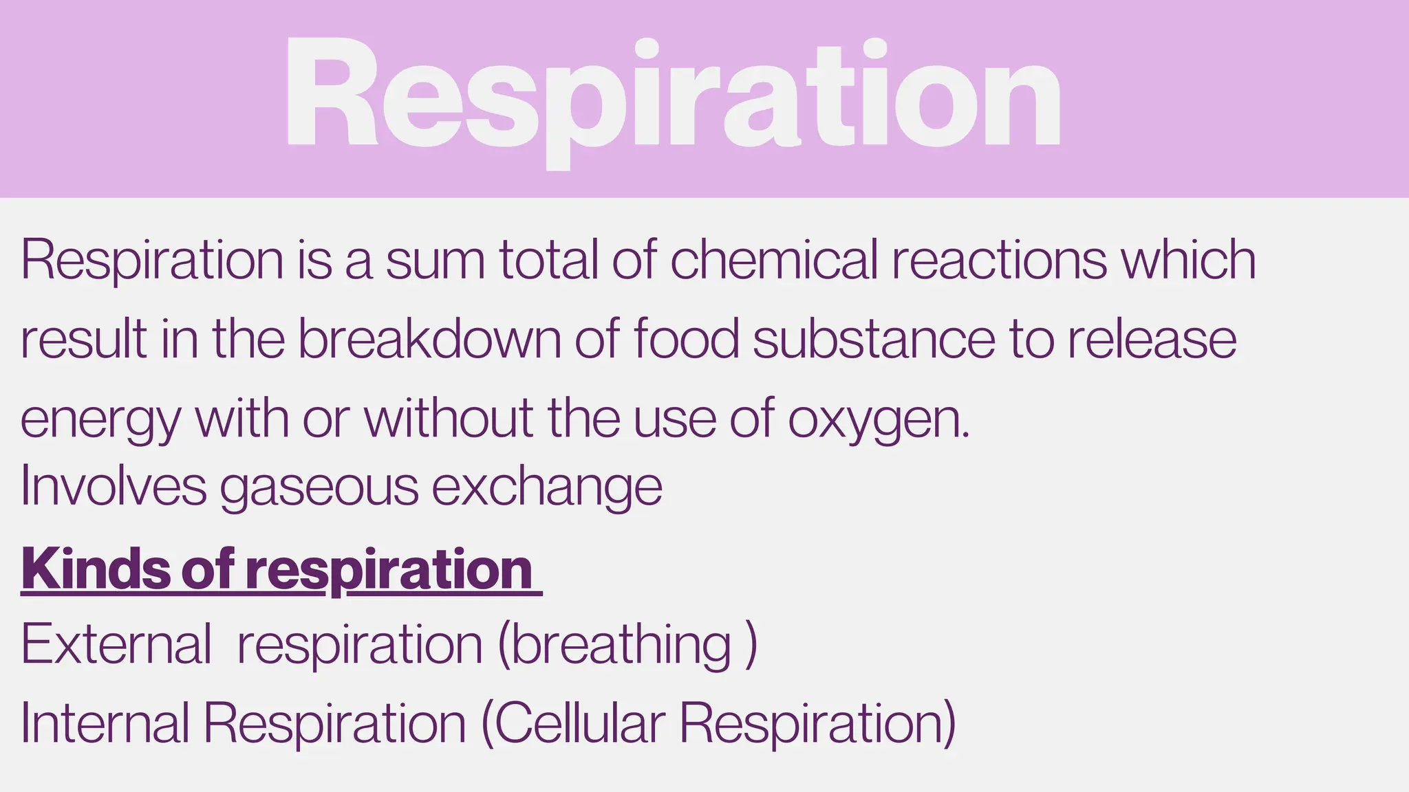 Respiration
Respiration is a sum total of chemical reactions which
result in the breakdown of food substance to release
energy with or without the use of oxygen.
Involves gaseous exchange
External respiration (breathing )
Internal Respiration (Cellular Respiration)
Kinds of respiration
 
