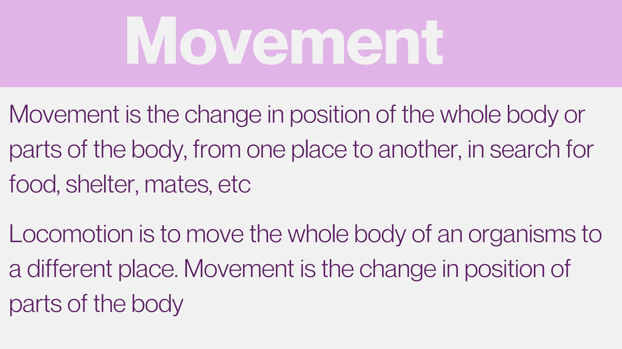 Movement
Movement is the change in position of the whole body or
parts of the body, from one place to another, in search for
food, shelter, mates, etc
Locomotion is to move the whole body of an organisms to
a different place. Movement is the change in position of
parts of the body
 