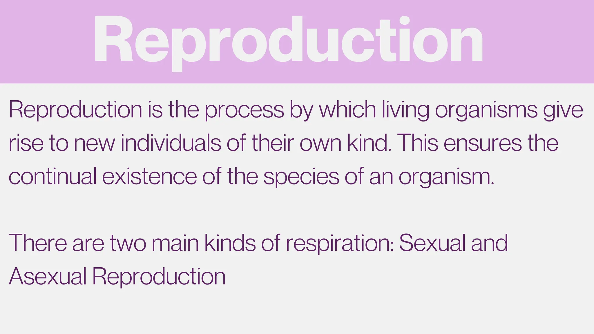 Reproduction
Reproduction is the process by which living organisms give
rise to new individuals of their own kind. This ensures the
continual existence of the species of an organism.
There are two main kinds of respiration: Sexual and
Asexual Reproduction
 