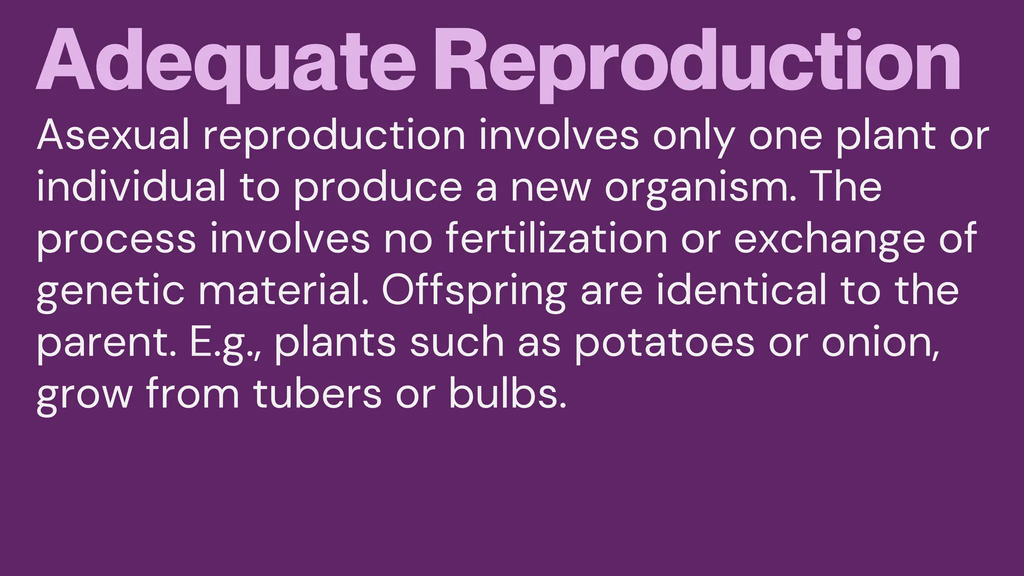 Adequate Reproduction
Asexual reproduction involves only one plant or
individual to produce a new organism. The
process involves no fertilization or exchange of
genetic material. Offspring are identical to the
parent. E.g., plants such as potatoes or onion,
grow from tubers or bulbs.
 