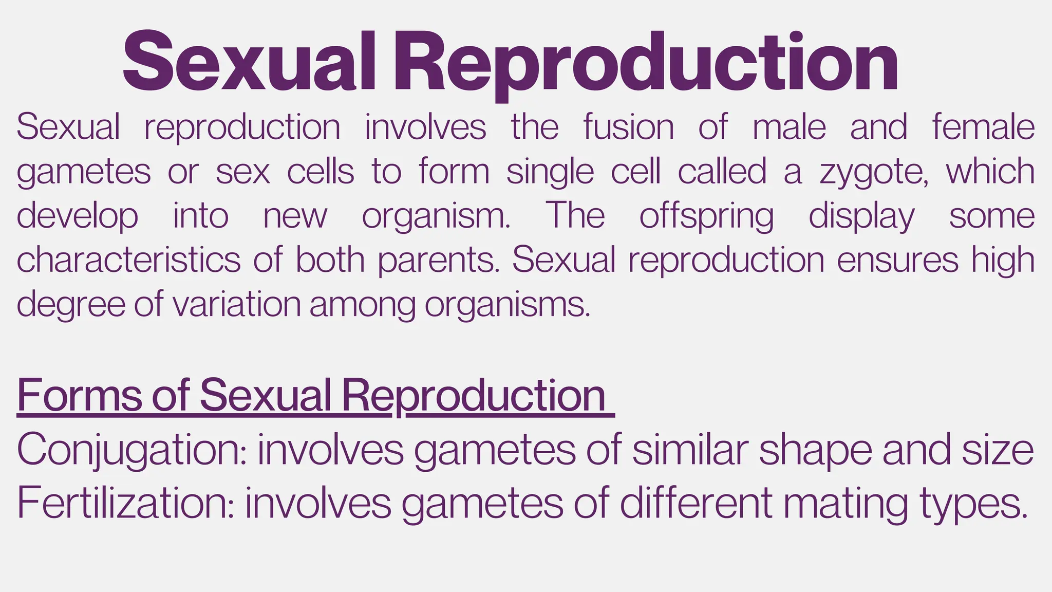 Sexual Reproduction
Forms of Sexual Reproduction
Sexual reproduction involves the fusion of male and female
gametes or sex cells to form single cell called a zygote, which
develop into new organism. The offspring display some
characteristics of both parents. Sexual reproduction ensures high
degree of variation among organisms.
Conjugation: involves gametes of similar shape and size
Fertilization: involves gametes of different mating types.
 