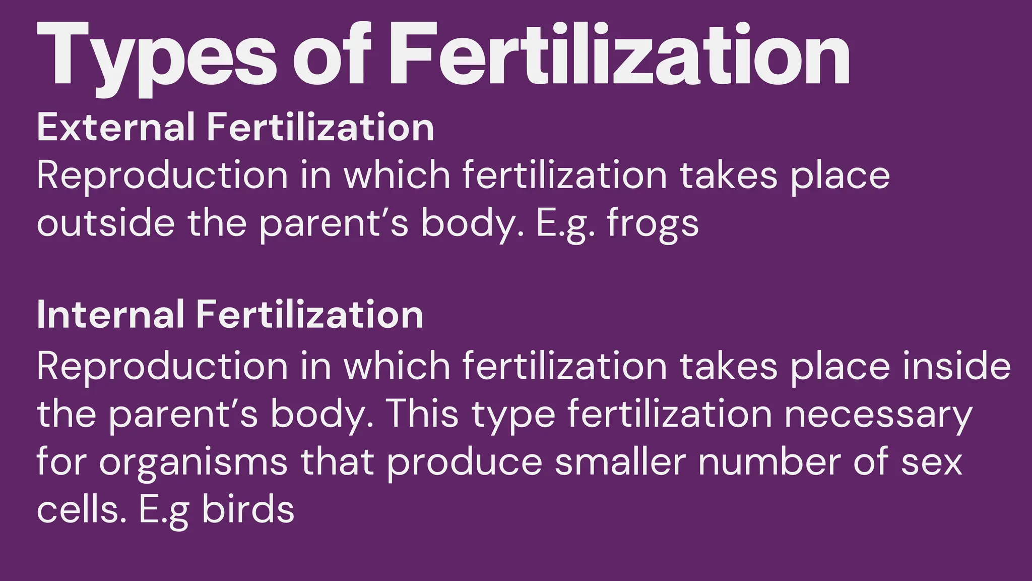 Types of Fertilization
Reproduction in which fertilization takes place
outside the parent’s body. E.g. frogs
Reproduction in which fertilization takes place inside
the parent’s body. This type fertilization necessary
for organisms that produce smaller number of sex
cells. E.g birds
External Fertilization
Internal Fertilization
 