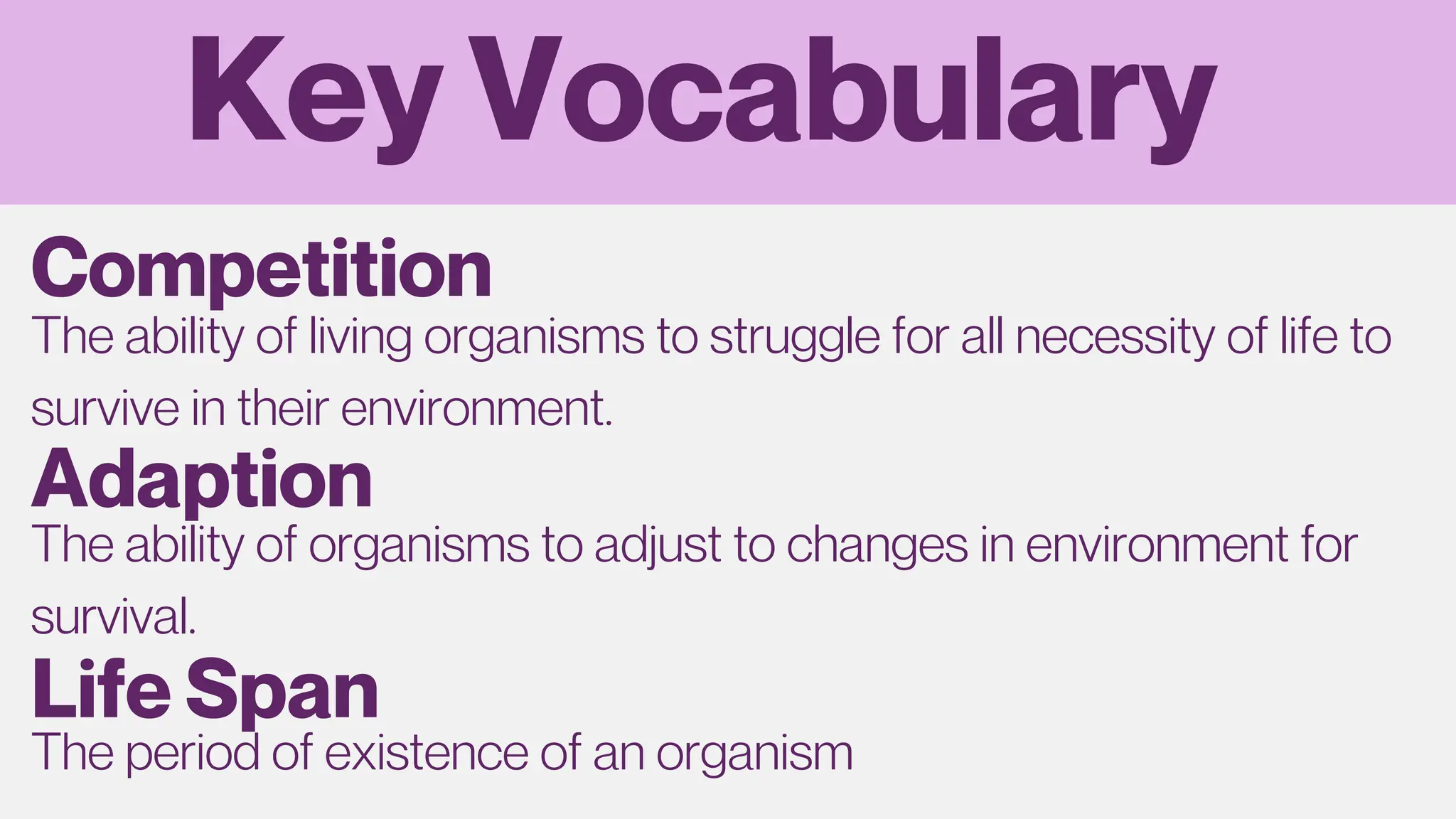 Key Vocabulary
The ability of living organisms to struggle for all necessity of life to
survive in their environment.
Competition
Adaption
The ability of organisms to adjust to changes in environment for
survival.
Life Span
The period of existence of an organism
 
