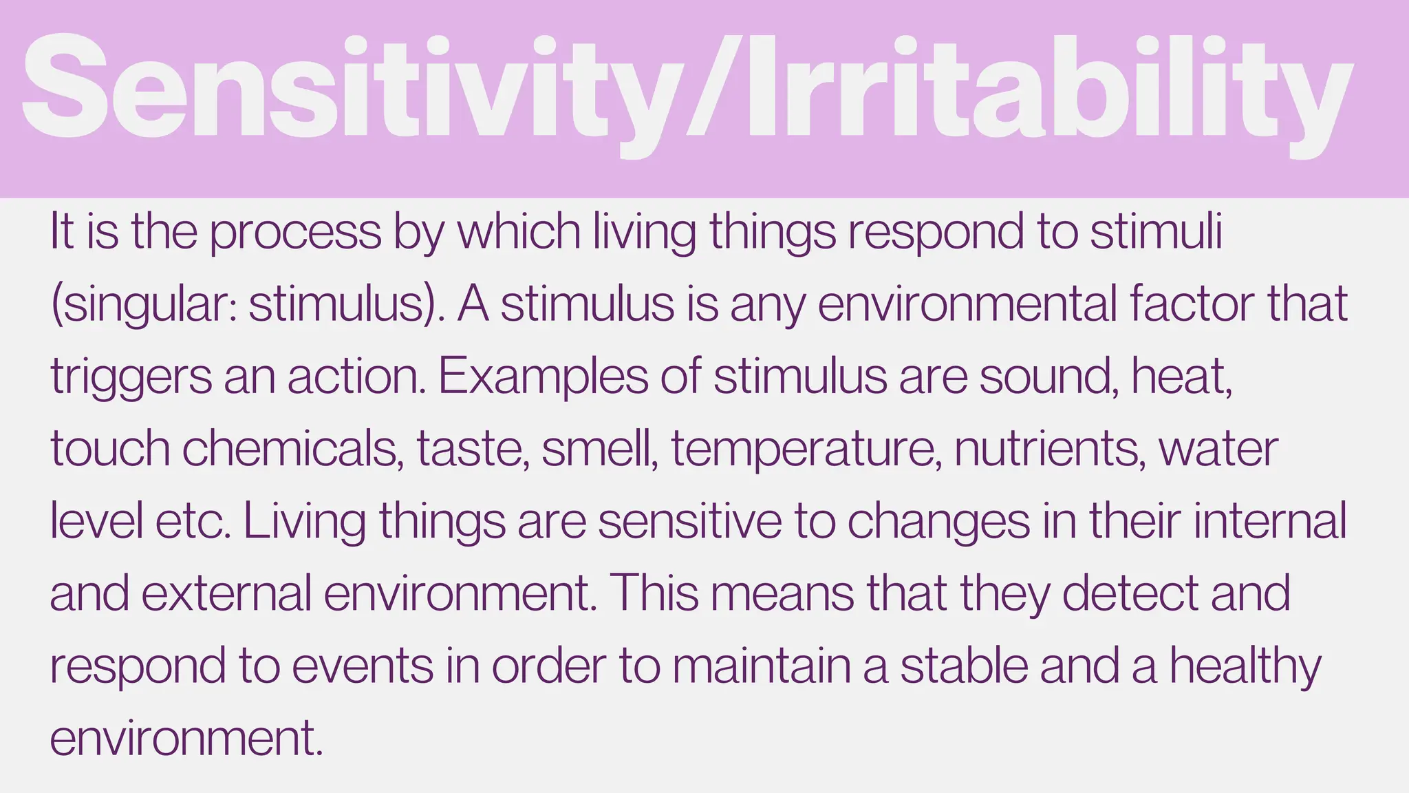 Sensitivity/Irritability
It is the process by which living things respond to stimuli
(singular: stimulus). A stimulus is any environmental factor that
triggers an action. Examples of stimulus are sound, heat,
touch chemicals, taste, smell, temperature, nutrients, water
level etc. Living things are sensitive to changes in their internal
and external environment. This means that they detect and
respond to events in order to maintain a stable and a healthy
environment.
 