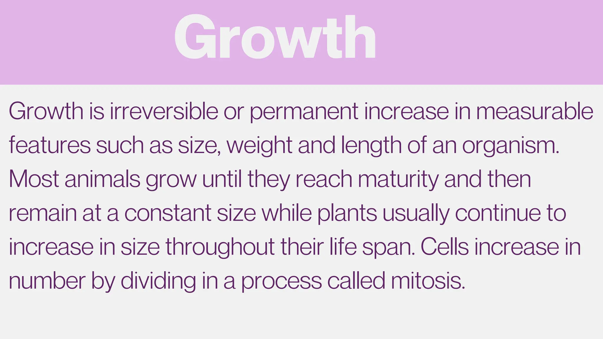Growth
Growth is irreversible or permanent increase in measurable
features such as size, weight and length of an organism.
Most animals grow until they reach maturity and then
remain at a constant size while plants usually continue to
increase in size throughout their life span. Cells increase in
number by dividing in a process called mitosis.
 
