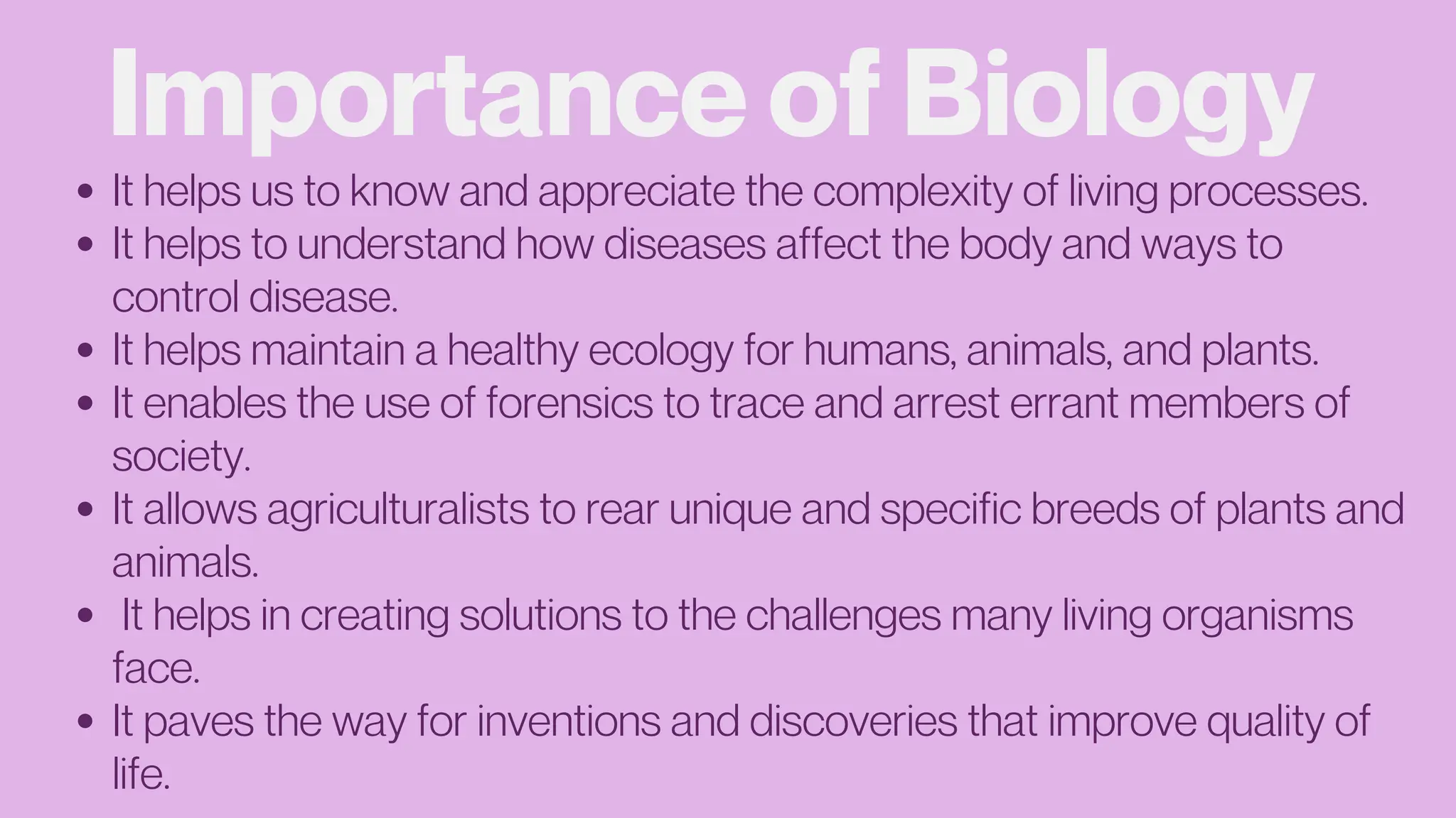 Importance of Biology
It helps us to know and appreciate the complexity of living processes.
It helps to understand how diseases affect the body and ways to
control disease.
It helps maintain a healthy ecology for humans, animals, and plants.
It enables the use of forensics to trace and arrest errant members of
society.
It allows agriculturalists to rear unique and specific breeds of plants and
animals.
It helps in creating solutions to the challenges many living organisms
face.
It paves the way for inventions and discoveries that improve quality of
life.
 