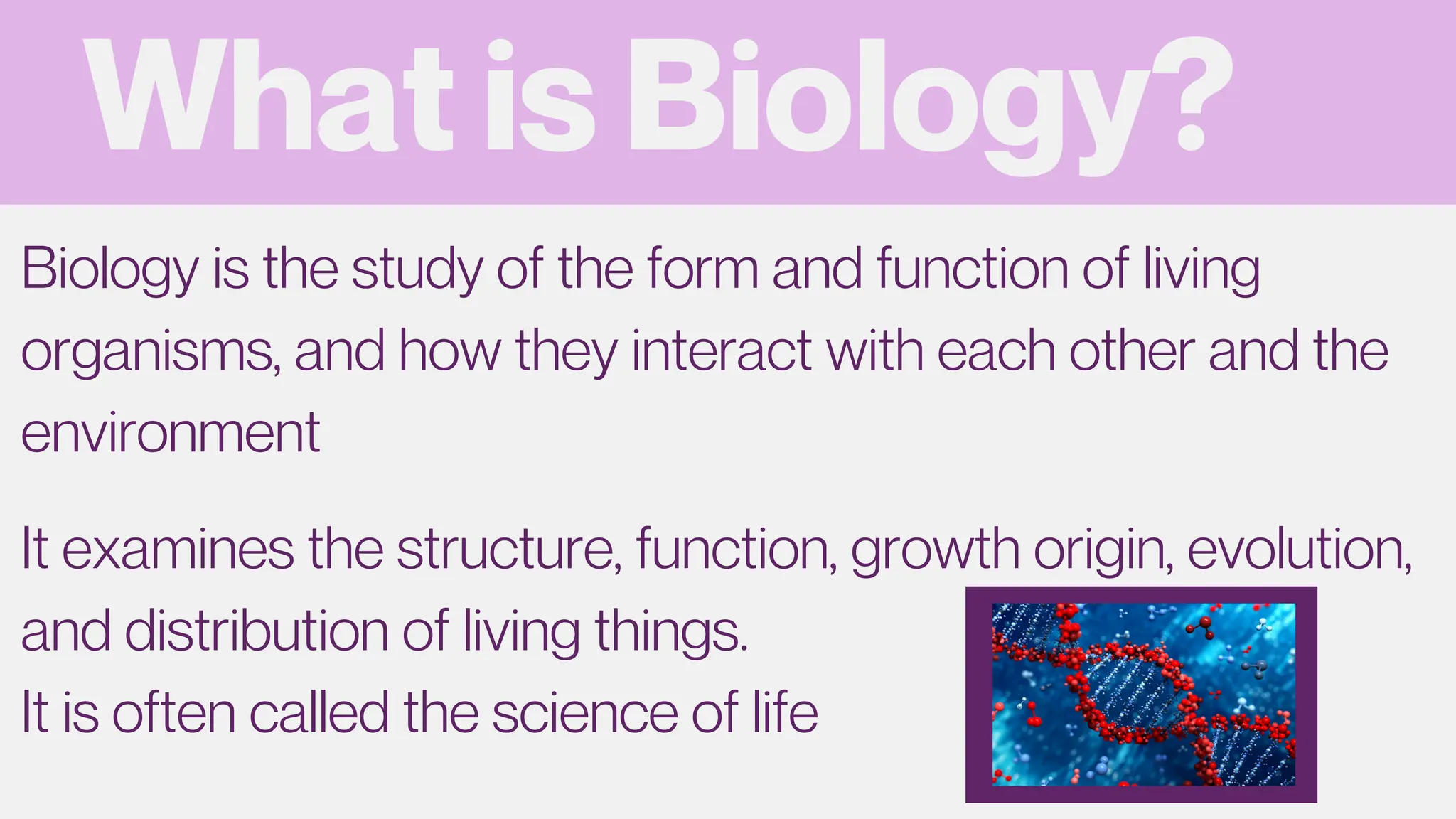 What is Biology?
Biology is the study of the form and function of living
organisms, and how they interact with each other and the
environment
It examines the structure, function, growth origin, evolution,
and distribution of living things.
It is often called the science of life
 