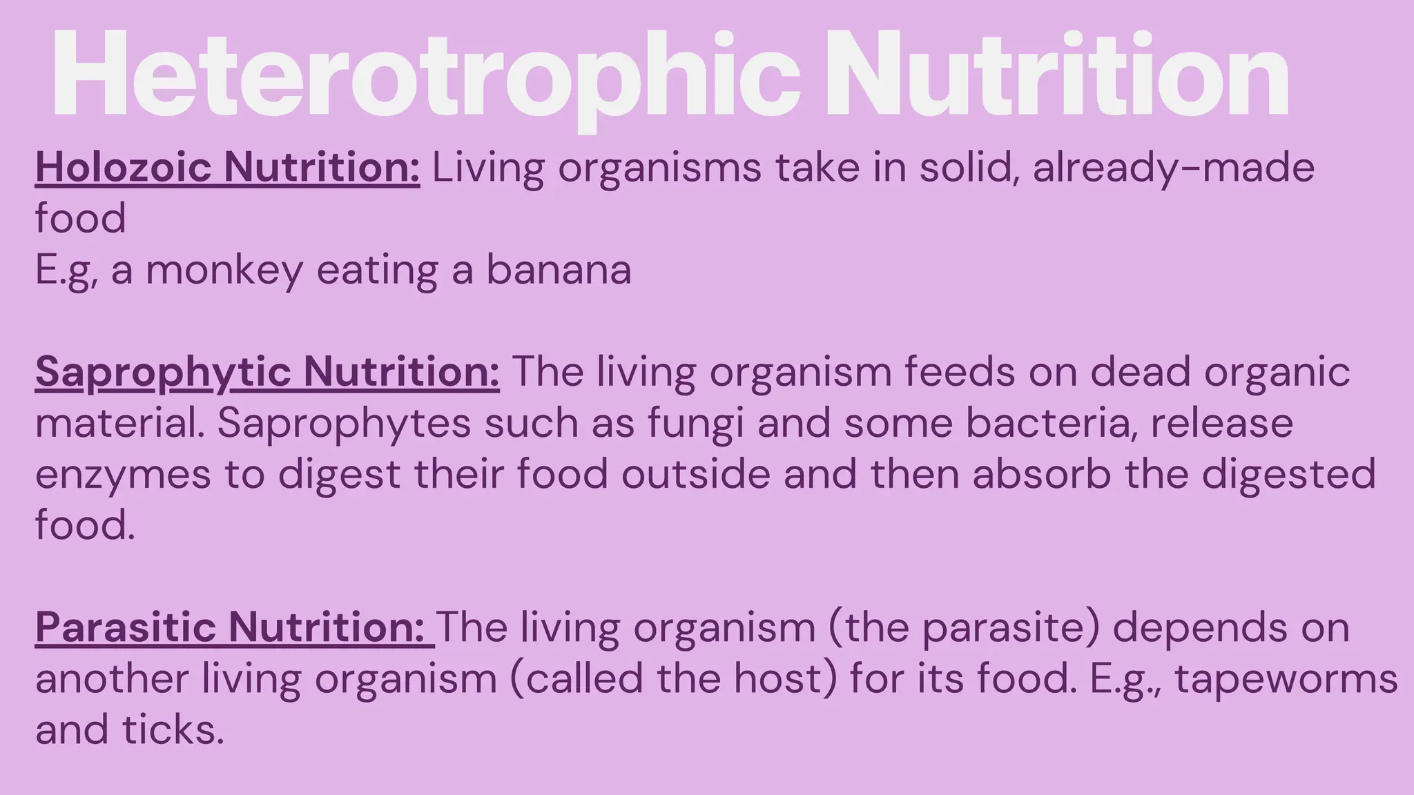 Heterotrophic Nutrition
Holozoic Nutrition: Living organisms take in solid, already-made
food
E.g, a monkey eating a banana
Saprophytic Nutrition: The living organism feeds on dead organic
material. Saprophytes such as fungi and some bacteria, release
enzymes to digest their food outside and then absorb the digested
food.
Parasitic Nutrition: The living organism (the parasite) depends on
another living organism (called the host) for its food. E.g., tapeworms
and ticks.
 