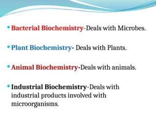 Bacterial Biochemistry-Deals with Microbes.
Plant Biochemistry- Deals with Plants.
Animal Biochemistry-Deals with animals.
Industrial Biochemistry-Deals with
industrial products involved with
microorganisms.
 