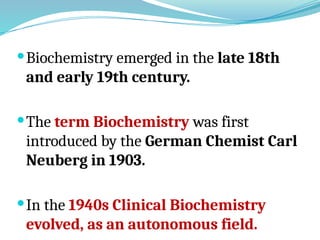 Biochemistry emerged in the late 18th
and early 19th century.
The term Biochemistry was first
introduced by the German Chemist Carl
Neuberg in 1903.
In the 1940s Clinical Biochemistry
evolved, as an autonomous field.
 
