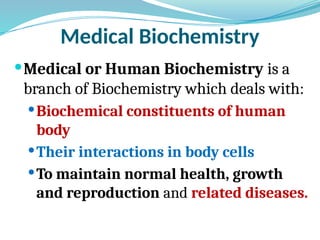 Medical Biochemistry
Medical or Human Biochemistry is a
branch of Biochemistry which deals with:
Biochemical constituents of human
body
Their interactions in body cells
To maintain normal health, growth
and reproduction and related diseases.
 