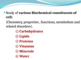  Study of various Biochemical constituents of
cell:
(Chemistry, properties , functions, metabolism and
related disorders).
① Carbohydrates
② Lipids
③ Proteins
④ Vitamins
⑤ Minerals
⑥ Water
 
