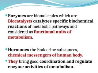 Enzymes are biomolecules which are
Biocatalysts catalyzes specific biochemical
reactions of metabolic pathways and
considered as functional units of
metabolism.
Hormones the Endocrine substances,
chemical messengers of human body.
They bring good coordination and regulate
enzyme activities of metabolism.
 