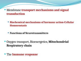  Membrane transport mechanisms and signal
transduction
 Biochemical mechanisms of hormone action-Cellular
Homoeostasis
 Functions of Neurotransmitters
 Oxygen transport, Bioenergetics, Mitochondrial
Respiratory chain
 The Immune response
 