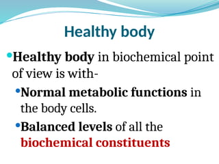 Healthy body
Healthy body in biochemical point
of view is with-
Normal metabolic functions in
the body cells.
Balanced levels of all the
biochemical constituents
 