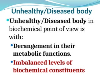 Unhealthy/Diseased body
Unhealthy/Diseased body in
biochemical point of view is
with:
Derangement in their
metabolic functions.
Imbalanced levels of
biochemical constituents
 