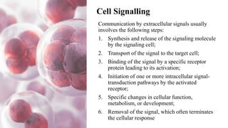 Cell Signalling
Communication by extracellular signals usually
involves the following steps:
1. Synthesis and release of the signaling molecule
by the signaling cell;
2. Transport of the signal to the target cell;
3. Binding of the signal by a specific receptor
protein leading to its activation;
4. Initiation of one or more intracellular signal-
transduction pathways by the activated
receptor;
5. Specific changes in cellular function,
metabolism, or development;
6. Removal of the signal, which often terminates
the cellular response
 