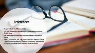 • Harpers Illustrated Biochemistry
• Cell and Molecular Biology, Concepts and experiments-
Gerald Karp
• Life Science Fundamentals and Practice Part I by Pranav
Kumar
• https://www.ncbi.nlm.nih.gov/books/NBK26871/#:~:text
=There%20are%20three%20major%20classes,phospholipi
ds%2C%20cholesterol%2C%20and%20glycolipids.
 