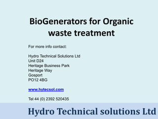 Hydro Technical Solutions LtdHydro Technical solutions Ltd
BioGenerators for Organic
waste treatment
For more info contact:
Hydro Technical Solutions Ltd
Unit D24
Heritage Business Park
Heritage Way
Gosport
PO12 4BG
www.hytecsol.com
Tel 44 (0) 2392 520435
 