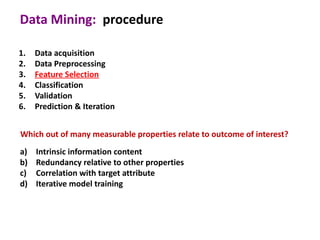 Data Mining: procedure

1.   Data acquisition
2.   Data Preprocessing
3.   Feature Selection
4.   Classification
5.   Validation
6.   Prediction & Iteration


Which out of many measurable properties relate to outcome of interest?
a)   Intrinsic information content
b)   Redundancy relative to other properties
c)   Correlation with target attribute
d)   Iterative model training
 