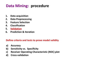Data Mining: procedure

1.   Data acquisition
2.   Data Preprocessing
3.   Feature Selection
4.   Classification
5.   Validation
6.   Prediction & Iteration


Define criteria and tests to prove model validity
a)   Accuracy
b)   Sensitivity vs. Specificity
c)   Receiver Operating Characteristic (ROC) plot
d)   Cross-validation
 