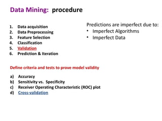 Data Mining: procedure

1.   Data acquisition                     Predictions are imperfect due to:
2.   Data Preprocessing                   • Imperfect Algorithms
3.   Feature Selection                    • Imperfect Data
4.   Classification
5.   Validation
6.   Prediction & Iteration


Define criteria and tests to prove model validity
a)   Accuracy
b)   Sensitivity vs. Specificity
c)   Receiver Operating Characteristic (ROC) plot
d)   Cross-validation
 