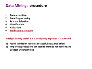 Data Mining: procedure

1.   Data acquisition
2.   Data Preprocessing
3.   Feature Selection
4.   Classification
5.   Validation
6.   Prediction & Iteration


Analysis is only useful if it is used; only improves if it is tested
a) Good validation requires successful new predictions
b) Imperfect predictions can lead to method refinement and
   greater understanding
 