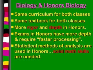 Biology & Honors Biology Same curriculum for both classes Same textbook for both classes More  rigor  and  depth  in Honors. Exams in Honors have more depth & require “faster processing”. Statistical methods of analysis are used in Honors… solid math skills  are needed. 