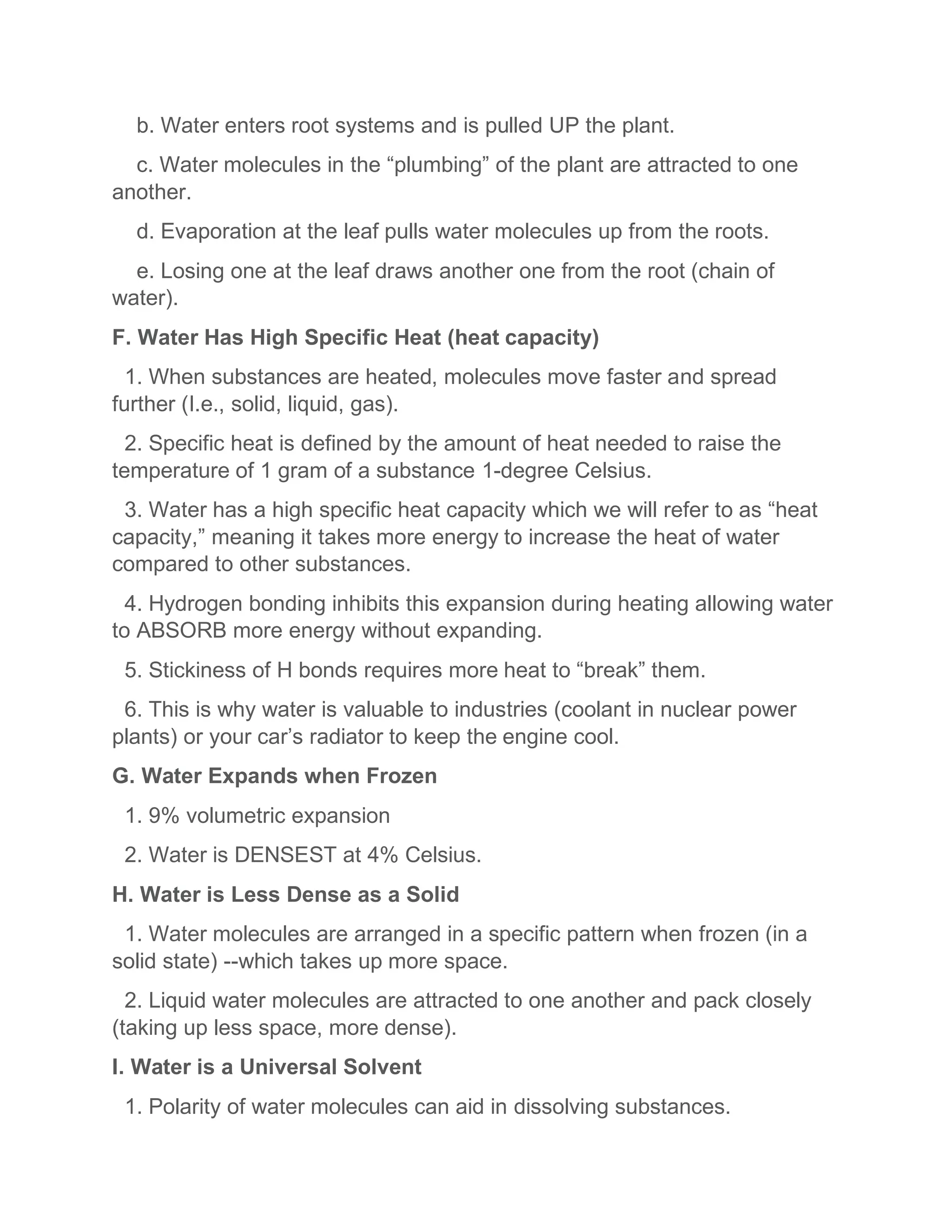 b. Water enters root systems and is pulled UP the plant.
c. Water molecules in the “plumbing” of the plant are attracted to one
another.
d. Evaporation at the leaf pulls water molecules up from the roots.
e. Losing one at the leaf draws another one from the root (chain of
water).
F. Water Has High Specific Heat (heat capacity)
1. When substances are heated, molecules move faster and spread
further (I.e., solid, liquid, gas).
2. Specific heat is defined by the amount of heat needed to raise the
temperature of 1 gram of a substance 1-degree Celsius.
3. Water has a high specific heat capacity which we will refer to as “heat
capacity,” meaning it takes more energy to increase the heat of water
compared to other substances.
4. Hydrogen bonding inhibits this expansion during heating allowing water
to ABSORB more energy without expanding.
5. Stickiness of H bonds requires more heat to “break” them.
6. This is why water is valuable to industries (coolant in nuclear power
plants) or your car’s radiator to keep the engine cool.
G. Water Expands when Frozen
1. 9% volumetric expansion
2. Water is DENSEST at 4% Celsius.
H. Water is Less Dense as a Solid
1. Water molecules are arranged in a specific pattern when frozen (in a
solid state) --which takes up more space.
2. Liquid water molecules are attracted to one another and pack closely
(taking up less space, more dense).
I. Water is a Universal Solvent
1. Polarity of water molecules can aid in dissolving substances.
 