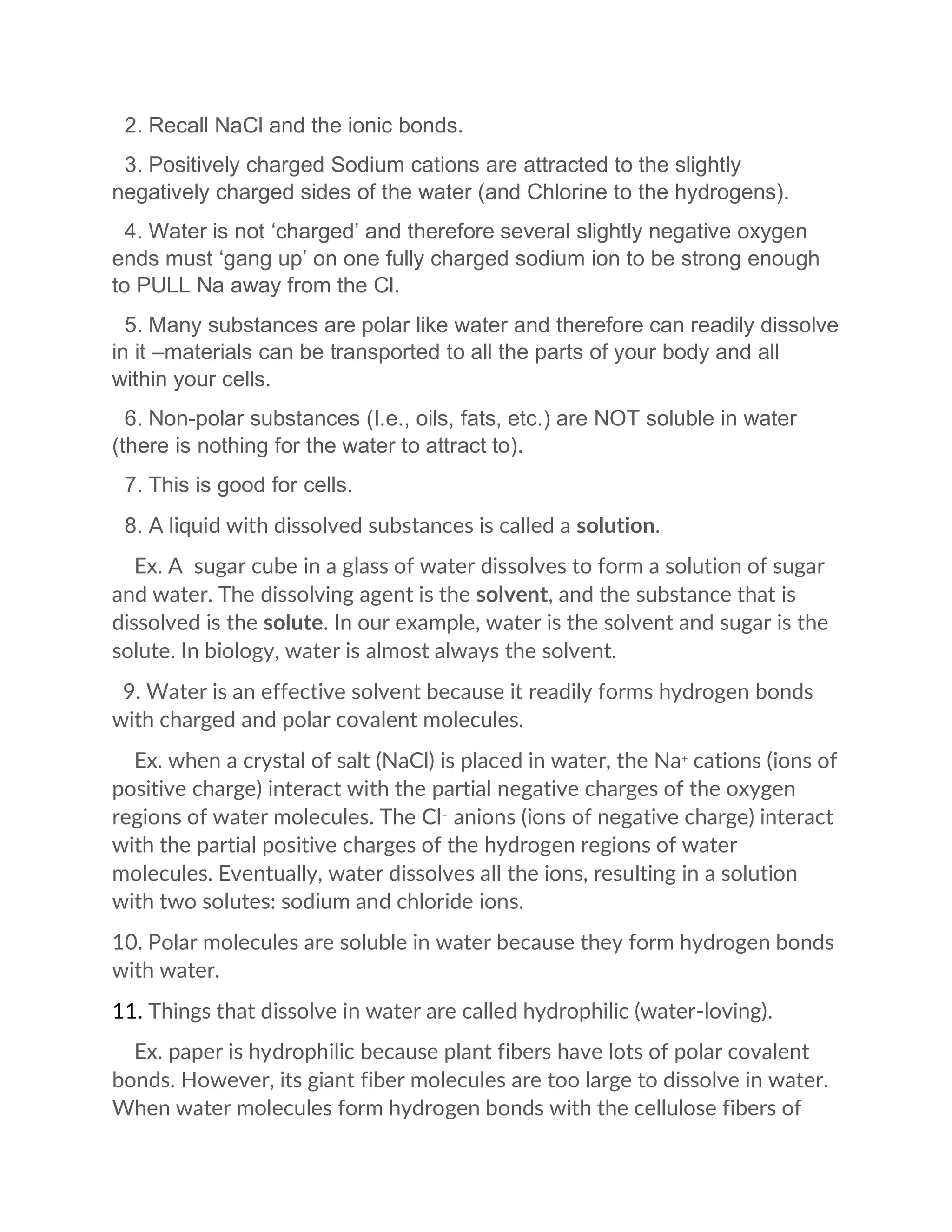 2. Recall NaCl and the ionic bonds.
3. Positively charged Sodium cations are attracted to the slightly
negatively charged sides of the water (and Chlorine to the hydrogens).
4. Water is not ‘charged’ and therefore several slightly negative oxygen
ends must ‘gang up’ on one fully charged sodium ion to be strong enough
to PULL Na away from the Cl.
5. Many substances are polar like water and therefore can readily dissolve
in it –materials can be transported to all the parts of your body and all
within your cells.
6. Non-polar substances (I.e., oils, fats, etc.) are NOT soluble in water
(there is nothing for the water to attract to).
7. This is good for cells.
8. A liquid with dissolved substances is called a solution.
Ex. A sugar cube in a glass of water dissolves to form a solution of sugar
and water. The dissolving agent is the solvent, and the substance that is
dissolved is the solute. In our example, water is the solvent and sugar is the
solute. In biology, water is almost always the solvent.
9. Water is an effective solvent because it readily forms hydrogen bonds
with charged and polar covalent molecules.
Ex. when a crystal of salt (NaCl) is placed in water, the Na+
cations (ions of
positive charge) interact with the partial negative charges of the oxygen
regions of water molecules. The Cl−
anions (ions of negative charge) interact
with the partial positive charges of the hydrogen regions of water
molecules. Eventually, water dissolves all the ions, resulting in a solution
with two solutes: sodium and chloride ions.
10. Polar molecules are soluble in water because they form hydrogen bonds
with water.
11. Things that dissolve in water are called hydrophilic (water-loving).
Ex. paper is hydrophilic because plant fibers have lots of polar covalent
bonds. However, its giant fiber molecules are too large to dissolve in water.
When water molecules form hydrogen bonds with the cellulose fibers of
 