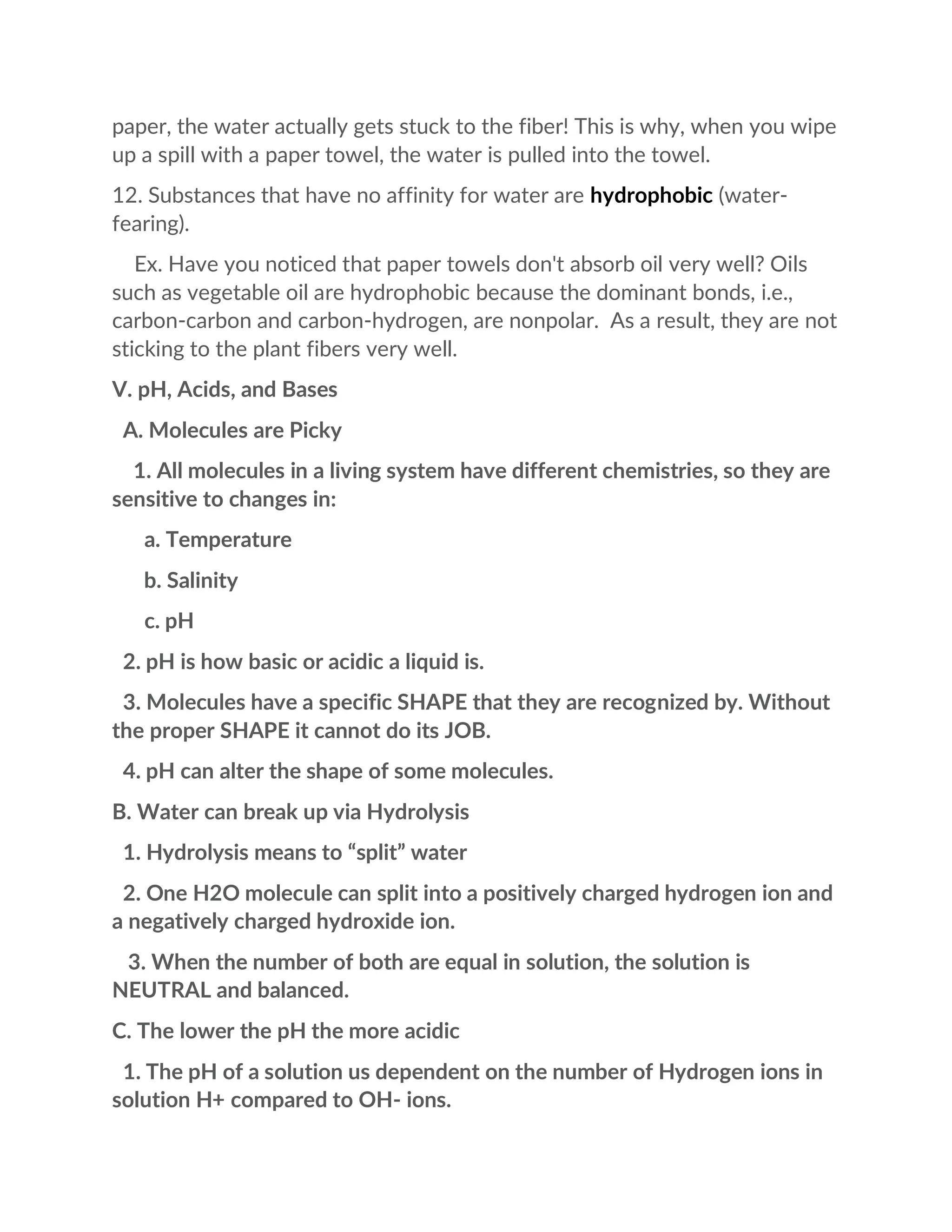 paper, the water actually gets stuck to the fiber! This is why, when you wipe
up a spill with a paper towel, the water is pulled into the towel.
12. Substances that have no affinity for water are hydrophobic (water-
fearing).
Ex. Have you noticed that paper towels don't absorb oil very well? Oils
such as vegetable oil are hydrophobic because the dominant bonds, i.e.,
carbon-carbon and carbon-hydrogen, are nonpolar. As a result, they are not
sticking to the plant fibers very well.
V. pH, Acids, and Bases
A. Molecules are Picky
1. All molecules in a living system have different chemistries, so they are
sensitive to changes in:
a. Temperature
b. Salinity
c. pH
2. pH is how basic or acidic a liquid is.
3. Molecules have a specific SHAPE that they are recognized by. Without
the proper SHAPE it cannot do its JOB.
4. pH can alter the shape of some molecules.
B. Water can break up via Hydrolysis
1. Hydrolysis means to “split” water
2. One H2O molecule can split into a positively charged hydrogen ion and
a negatively charged hydroxide ion.
3. When the number of both are equal in solution, the solution is
NEUTRAL and balanced.
C. The lower the pH the more acidic
1. The pH of a solution us dependent on the number of Hydrogen ions in
solution H+ compared to OH- ions.
 