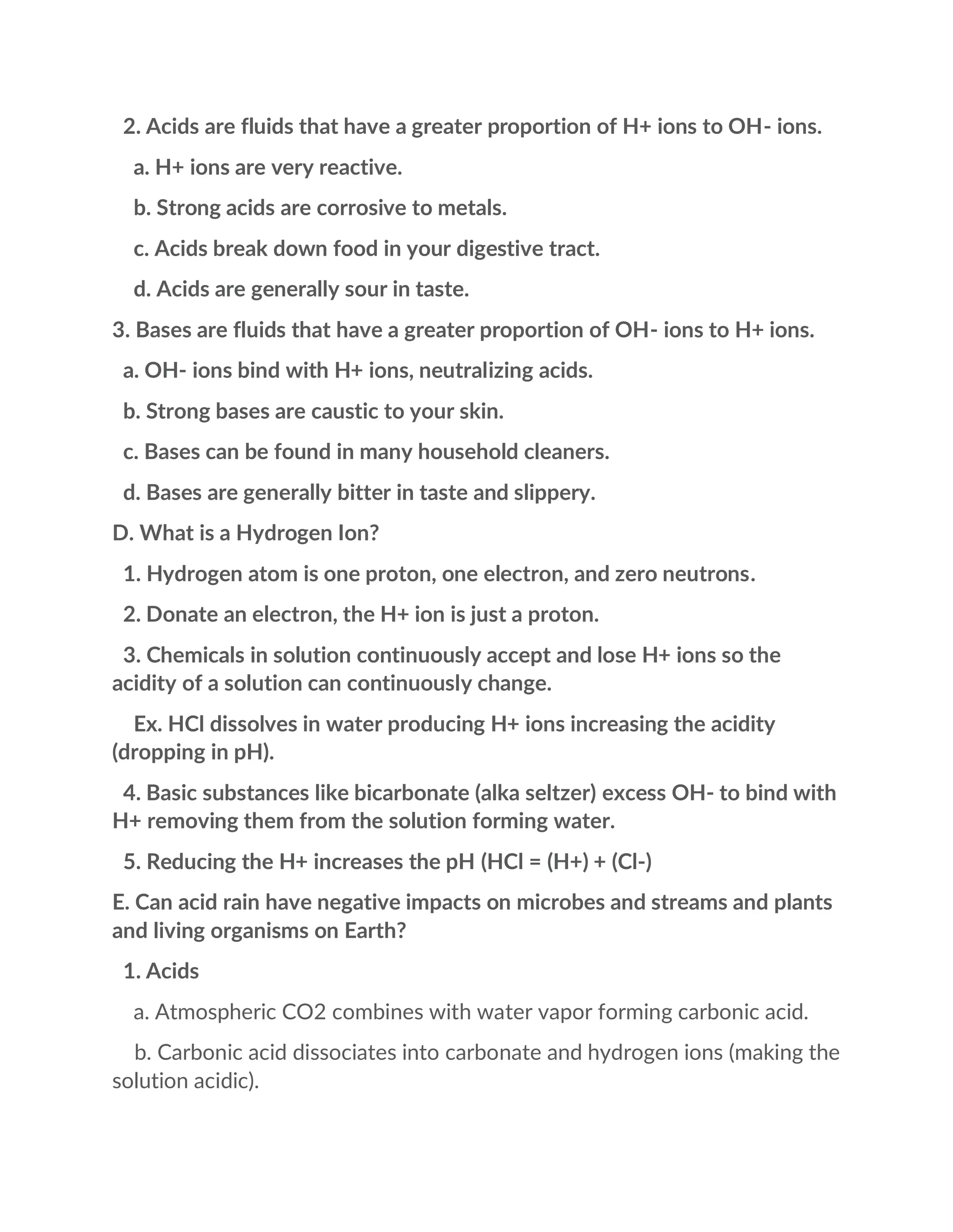 2. Acids are fluids that have a greater proportion of H+ ions to OH- ions.
a. H+ ions are very reactive.
b. Strong acids are corrosive to metals.
c. Acids break down food in your digestive tract.
d. Acids are generally sour in taste.
3. Bases are fluids that have a greater proportion of OH- ions to H+ ions.
a. OH- ions bind with H+ ions, neutralizing acids.
b. Strong bases are caustic to your skin.
c. Bases can be found in many household cleaners.
d. Bases are generally bitter in taste and slippery.
D. What is a Hydrogen Ion?
1. Hydrogen atom is one proton, one electron, and zero neutrons.
2. Donate an electron, the H+ ion is just a proton.
3. Chemicals in solution continuously accept and lose H+ ions so the
acidity of a solution can continuously change.
Ex. HCl dissolves in water producing H+ ions increasing the acidity
(dropping in pH).
4. Basic substances like bicarbonate (alka seltzer) excess OH- to bind with
H+ removing them from the solution forming water.
5. Reducing the H+ increases the pH (HCl = (H+) + (Cl-)
E. Can acid rain have negative impacts on microbes and streams and plants
and living organisms on Earth?
1. Acids
a. Atmospheric CO2 combines with water vapor forming carbonic acid.
b. Carbonic acid dissociates into carbonate and hydrogen ions (making the
solution acidic).
 