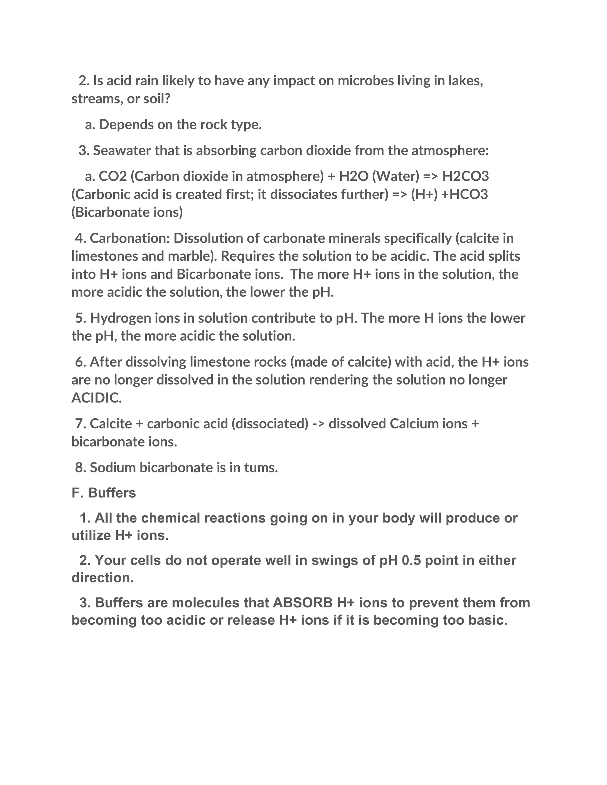 2. Is acid rain likely to have any impact on microbes living in lakes,
streams, or soil?
a. Depends on the rock type.
3. Seawater that is absorbing carbon dioxide from the atmosphere:
a. CO2 (Carbon dioxide in atmosphere) + H2O (Water) => H2CO3
(Carbonic acid is created first; it dissociates further) => (H+) +HCO3
(Bicarbonate ions)
4. Carbonation: Dissolution of carbonate minerals specifically (calcite in
limestones and marble). Requires the solution to be acidic. The acid splits
into H+ ions and Bicarbonate ions. The more H+ ions in the solution, the
more acidic the solution, the lower the pH.
5. Hydrogen ions in solution contribute to pH. The more H ions the lower
the pH, the more acidic the solution.
6. After dissolving limestone rocks (made of calcite) with acid, the H+ ions
are no longer dissolved in the solution rendering the solution no longer
ACIDIC.
7. Calcite + carbonic acid (dissociated) -> dissolved Calcium ions +
bicarbonate ions.
8. Sodium bicarbonate is in tums.
F. Buffers
1. All the chemical reactions going on in your body will produce or
utilize H+ ions.
2. Your cells do not operate well in swings of pH 0.5 point in either
direction.
3. Buffers are molecules that ABSORB H+ ions to prevent them from
becoming too acidic or release H+ ions if it is becoming too basic.
 