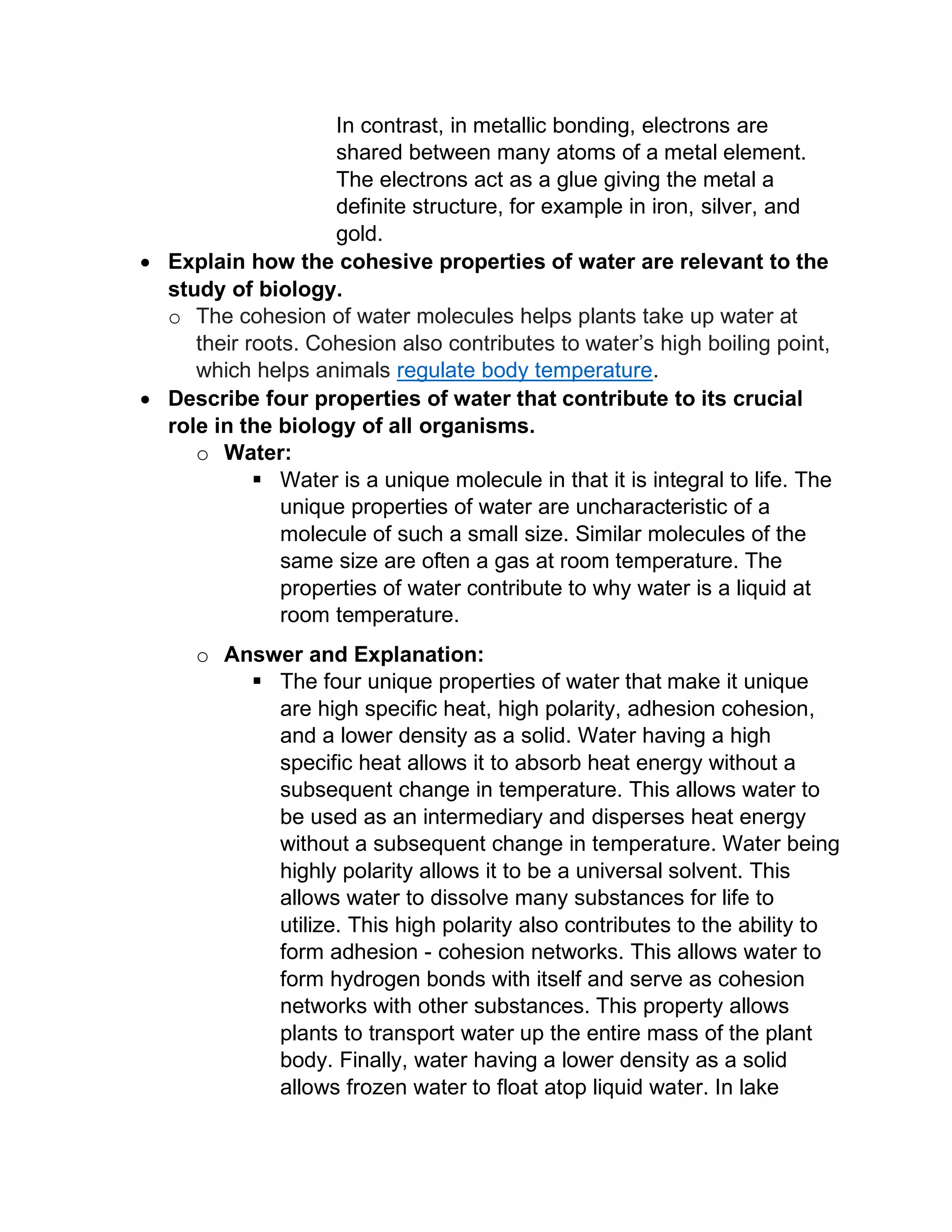In contrast, in metallic bonding, electrons are
shared between many atoms of a metal element.
The electrons act as a glue giving the metal a
definite structure, for example in iron, silver, and
gold.
• Explain how the cohesive properties of water are relevant to the
study of biology.
o The cohesion of water molecules helps plants take up water at
their roots. Cohesion also contributes to water’s high boiling point,
which helps animals regulate body temperature.
• Describe four properties of water that contribute to its crucial
role in the biology of all organisms.
o Water:
▪ Water is a unique molecule in that it is integral to life. The
unique properties of water are uncharacteristic of a
molecule of such a small size. Similar molecules of the
same size are often a gas at room temperature. The
properties of water contribute to why water is a liquid at
room temperature.
o Answer and Explanation:
▪ The four unique properties of water that make it unique
are high specific heat, high polarity, adhesion cohesion,
and a lower density as a solid. Water having a high
specific heat allows it to absorb heat energy without a
subsequent change in temperature. This allows water to
be used as an intermediary and disperses heat energy
without a subsequent change in temperature. Water being
highly polarity allows it to be a universal solvent. This
allows water to dissolve many substances for life to
utilize. This high polarity also contributes to the ability to
form adhesion - cohesion networks. This allows water to
form hydrogen bonds with itself and serve as cohesion
networks with other substances. This property allows
plants to transport water up the entire mass of the plant
body. Finally, water having a lower density as a solid
allows frozen water to float atop liquid water. In lake
 