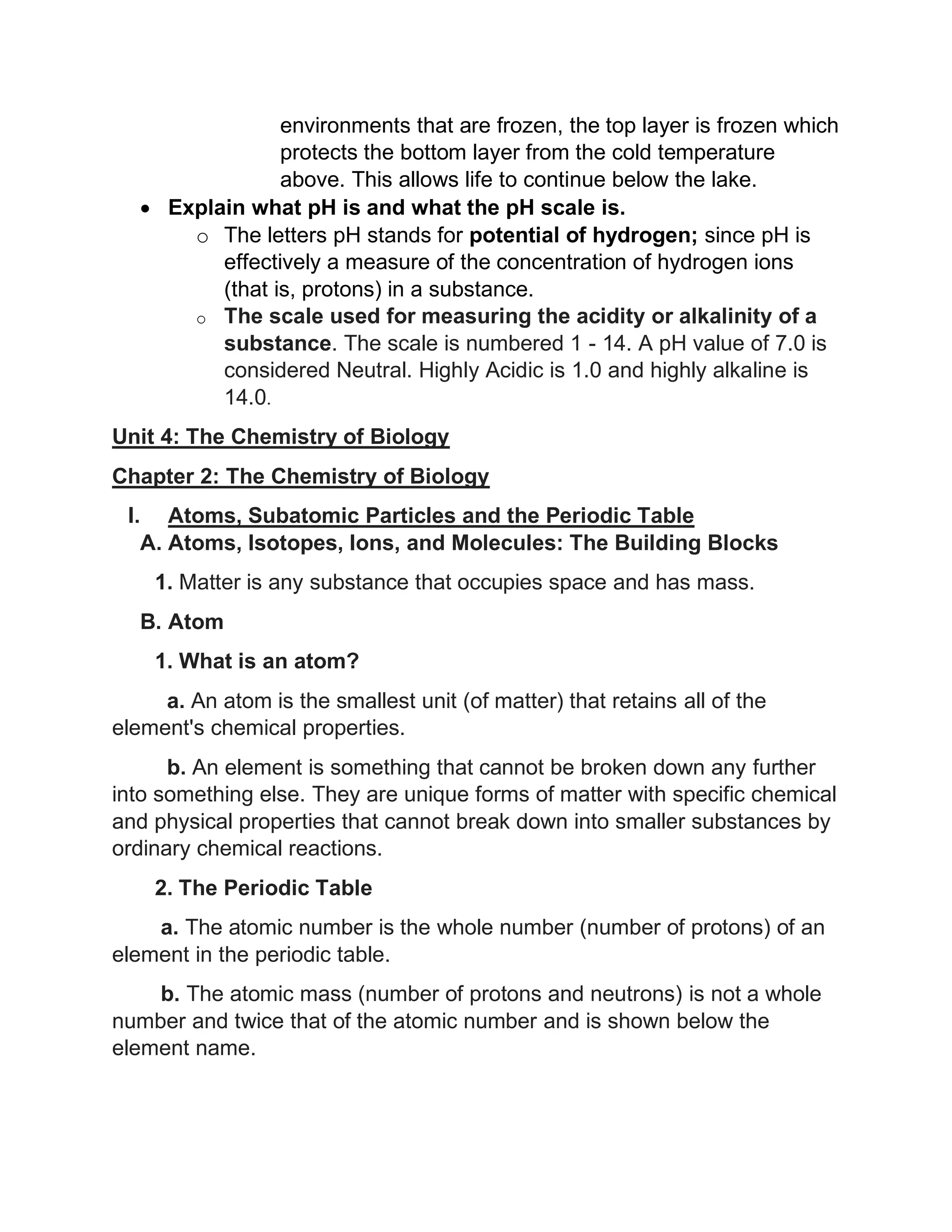 environments that are frozen, the top layer is frozen which
protects the bottom layer from the cold temperature
above. This allows life to continue below the lake.
• Explain what pH is and what the pH scale is.
o The letters pH stands for potential of hydrogen; since pH is
effectively a measure of the concentration of hydrogen ions
(that is, protons) in a substance.
o The scale used for measuring the acidity or alkalinity of a
substance. The scale is numbered 1 - 14. A pH value of 7.0 is
considered Neutral. Highly Acidic is 1.0 and highly alkaline is
14.0.
Unit 4: The Chemistry of Biology
Chapter 2: The Chemistry of Biology
I. Atoms, Subatomic Particles and the Periodic Table
A. Atoms, Isotopes, Ions, and Molecules: The Building Blocks
1. Matter is any substance that occupies space and has mass.
B. Atom
1. What is an atom?
a. An atom is the smallest unit (of matter) that retains all of the
element's chemical properties.
b. An element is something that cannot be broken down any further
into something else. They are unique forms of matter with specific chemical
and physical properties that cannot break down into smaller substances by
ordinary chemical reactions.
2. The Periodic Table
a. The atomic number is the whole number (number of protons) of an
element in the periodic table.
b. The atomic mass (number of protons and neutrons) is not a whole
number and twice that of the atomic number and is shown below the
element name.
 