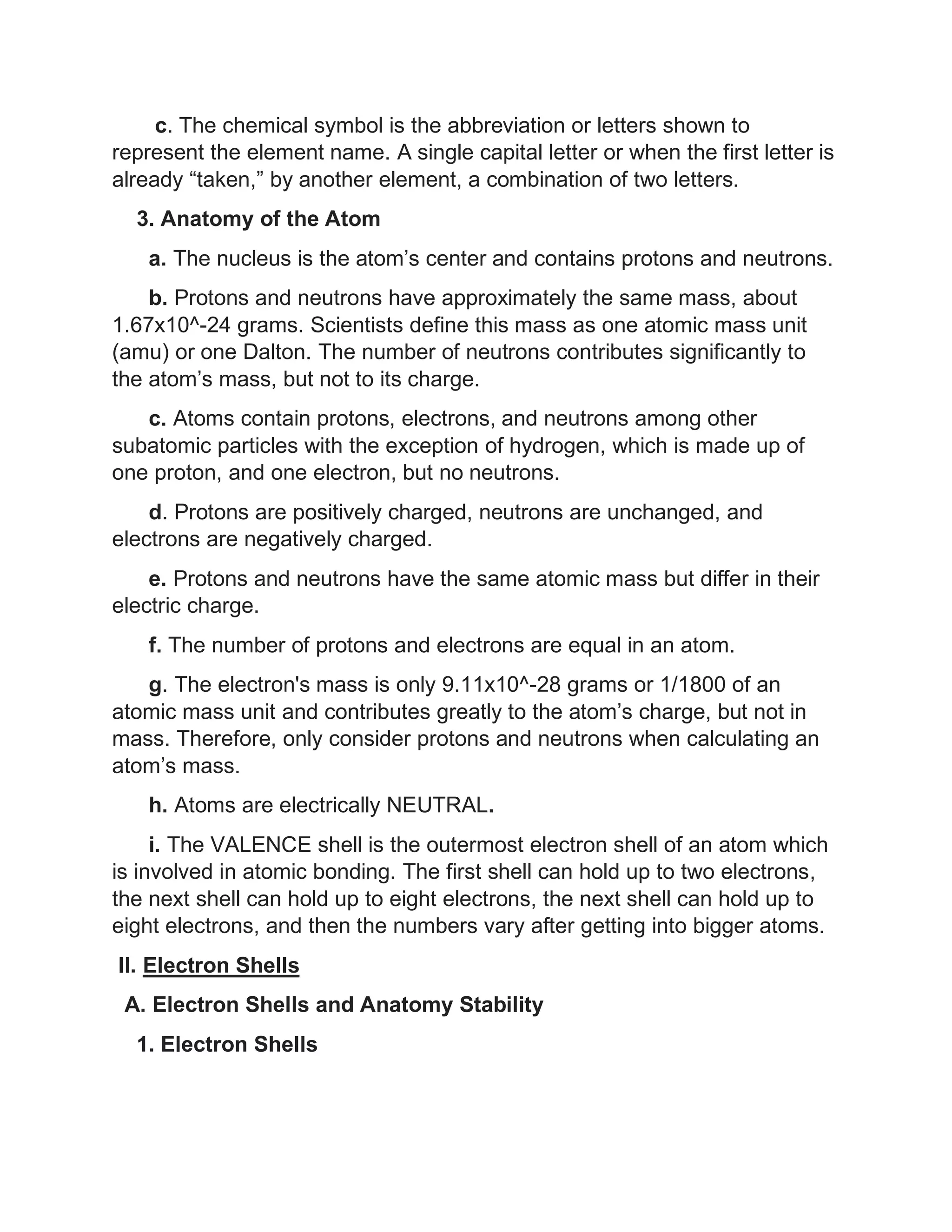 c. The chemical symbol is the abbreviation or letters shown to
represent the element name. A single capital letter or when the first letter is
already “taken,” by another element, a combination of two letters.
3. Anatomy of the Atom
a. The nucleus is the atom’s center and contains protons and neutrons.
b. Protons and neutrons have approximately the same mass, about
1.67x10^-24 grams. Scientists define this mass as one atomic mass unit
(amu) or one Dalton. The number of neutrons contributes significantly to
the atom’s mass, but not to its charge.
c. Atoms contain protons, electrons, and neutrons among other
subatomic particles with the exception of hydrogen, which is made up of
one proton, and one electron, but no neutrons.
d. Protons are positively charged, neutrons are unchanged, and
electrons are negatively charged.
e. Protons and neutrons have the same atomic mass but differ in their
electric charge.
f. The number of protons and electrons are equal in an atom.
g. The electron's mass is only 9.11x10^-28 grams or 1/1800 of an
atomic mass unit and contributes greatly to the atom’s charge, but not in
mass. Therefore, only consider protons and neutrons when calculating an
atom’s mass.
h. Atoms are electrically NEUTRAL.
i. The VALENCE shell is the outermost electron shell of an atom which
is involved in atomic bonding. The first shell can hold up to two electrons,
the next shell can hold up to eight electrons, the next shell can hold up to
eight electrons, and then the numbers vary after getting into bigger atoms.
II. Electron Shells
A. Electron Shells and Anatomy Stability
1. Electron Shells
 