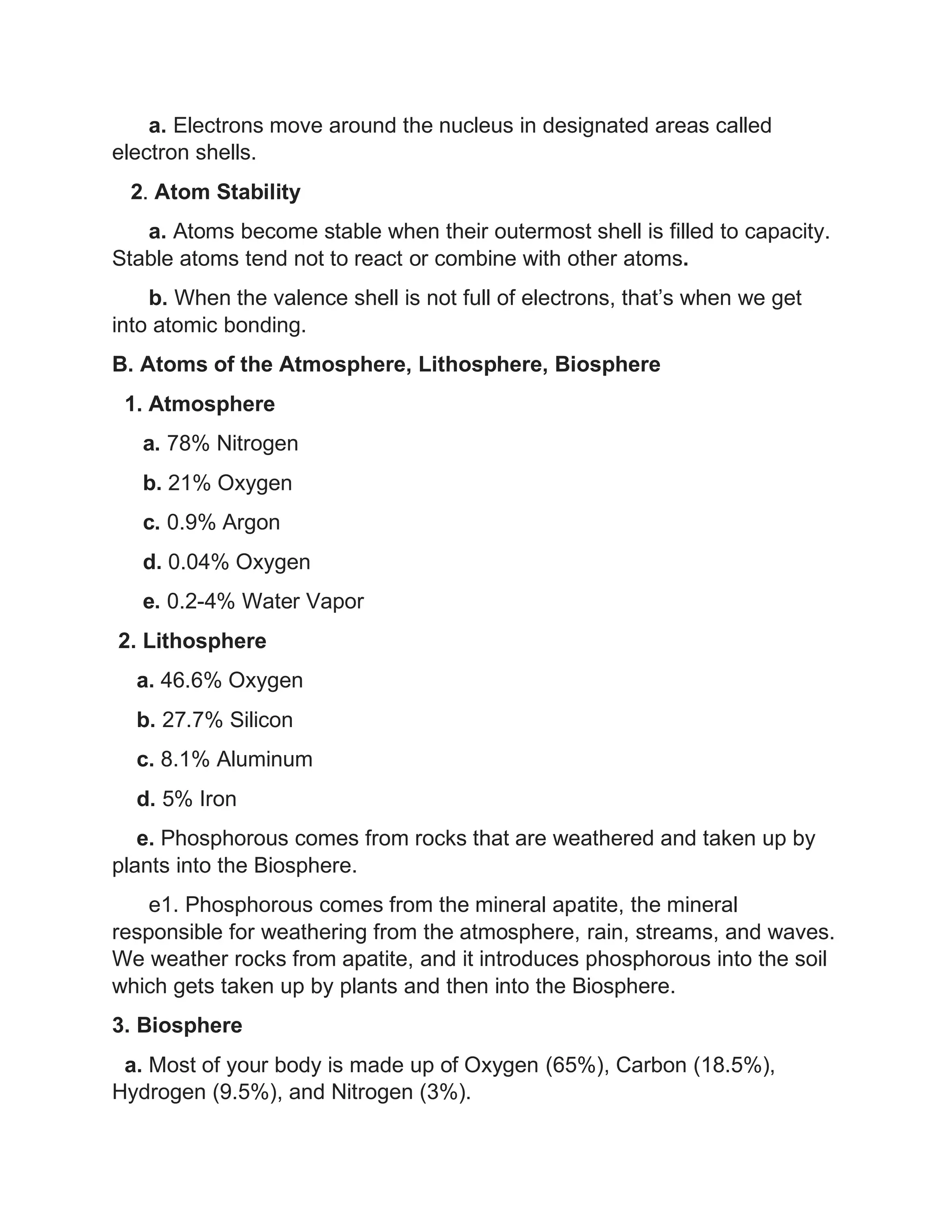 a. Electrons move around the nucleus in designated areas called
electron shells.
2. Atom Stability
a. Atoms become stable when their outermost shell is filled to capacity.
Stable atoms tend not to react or combine with other atoms.
b. When the valence shell is not full of electrons, that’s when we get
into atomic bonding.
B. Atoms of the Atmosphere, Lithosphere, Biosphere
1. Atmosphere
a. 78% Nitrogen
b. 21% Oxygen
c. 0.9% Argon
d. 0.04% Oxygen
e. 0.2-4% Water Vapor
2. Lithosphere
a. 46.6% Oxygen
b. 27.7% Silicon
c. 8.1% Aluminum
d. 5% Iron
e. Phosphorous comes from rocks that are weathered and taken up by
plants into the Biosphere.
e1. Phosphorous comes from the mineral apatite, the mineral
responsible for weathering from the atmosphere, rain, streams, and waves.
We weather rocks from apatite, and it introduces phosphorous into the soil
which gets taken up by plants and then into the Biosphere.
3. Biosphere
a. Most of your body is made up of Oxygen (65%), Carbon (18.5%),
Hydrogen (9.5%), and Nitrogen (3%).
 